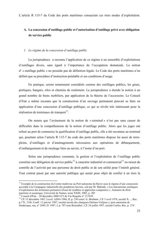 25
L’article R 115-7 du Code des ports maritimes consacrent ces trois modes d’exploitation.
A. La concession d’outillage public et l’autorisation d’outillage privé avec obligation
de service public
1. Le régime de la concession d’outillage public
La jurisprudence a reconnu l’application de ce régime à un ensemble d’exploitations
d’outillages divers, sans égard à l’importance de l’occupation domaniale. La notion
d’ « outillage public » ne possède pas de définition légale. Le Code des ports maritimes n’en
définit que sa procédure d’instruction préalable et ses conditions d’usage.
En pratique, seront notamment considérés comme des outillages publics, les grues,
portiques, hangars, silos et chemins de roulement. La jurisprudence a étendu la notion à un
grand nombre de biens mobiliers, par application de la théorie de l’accessoire. Le Conseil
d’Etat a même reconnu que la construction d’un ouvrage permanent pouvait se faire en
application d’une concession d’outillage publique, ce qui se révèle très intéressant pour la
réalisation de terminaux de transport71
.
On notera que l’avènement de la notion de « terminal » n’est pas sans causer de
difficultés dans la compréhension de la notion d’outillage public. Alors que les juges ont
refusé au port de commerce la qualification d’outillage public, elle a été reconnue au terminal
qui, pourtant selon l’article R 115-7 du code des ports maritimes dispose lui aussi de terre-
pleins, d’outillages et d’aménagements nécessaires aux opérations de débarquement,
d’embarquement et de stockage liées au navire, à l’instar d’un port.
Selon une jurisprudence constante, la gestion et l’exploitation de l’outillage public
constitue une délégation de service public72
à caractère industriel et commercial73
en raison du
contrôle de l’activité par une personne de droit public et de son utilité pour l’intérêt général.
Tout contrat passé par une autorité publique qui aurait pour objet de confier à un tiers la
71
Exemple de la construction du Centre multivrac au Port autonome du Havre sous le régime d’une concession
accordée à la Compagnie industrielle des pondéreux havrais, cité par M. Mdendé, « Les mécanismes juridiques
d’exploitation des terminaux portuaires (Essai de synthèse et approches comparées) », Annuaire de droit
maritime et océanique, Université de Nantes, tome XXIII, 2005, p. 205
72
Conseil d'État – 20 décembre 2000 CCI du Var Requête n° 217639
73
CE 15 décembre 1967, Level, AJDA 1968, II, p. 230 concl. G. Braibant ; CE 5 avril 1978, société X…, Rec.
p.176 ; Trib. Confl. 12 janvier 1987, société navale des chargeurs Delmas-Vieljeux c/ port autonome de
Dunkerque, req. n° 2449, D. 1987, J, p. 707 note Rézenthel ; CE 24 juillet 1987, société Carfos, Rec. p. 274
 