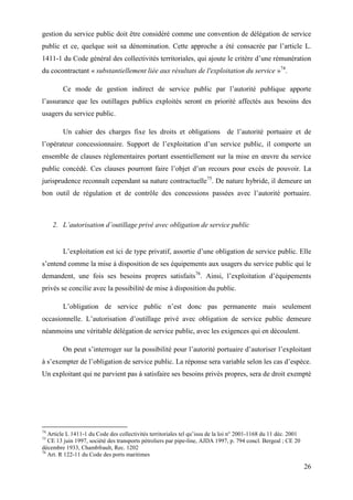26
gestion du service public doit être considéré comme une convention de délégation de service
public et ce, quelque soit sa dénomination. Cette approche a été consacrée par l’article L.
1411-1 du Code général des collectivités territoriales, qui ajoute le critère d’une rémunération
du cocontractant « substantiellement liée aux résultats de l'exploitation du service »74
.
Ce mode de gestion indirect de service public par l’autorité publique apporte
l’assurance que les outillages publics exploités seront en priorité affectés aux besoins des
usagers du service public.
Un cahier des charges fixe les droits et obligations de l’autorité portuaire et de
l’opérateur concessionnaire. Support de l’exploitation d’un service public, il comporte un
ensemble de clauses réglementaires portant essentiellement sur la mise en œuvre du service
public concédé. Ces clauses pourront faire l’objet d’un recours pour excès de pouvoir. La
jurisprudence reconnaît cependant sa nature contractuelle75
. De nature hybride, il demeure un
bon outil de régulation et de contrôle des concessions passées avec l’autorité portuaire.
2. L’autorisation d’outillage privé avec obligation de service public
L’exploitation est ici de type privatif, assortie d’une obligation de service public. Elle
s’entend comme la mise à disposition de ses équipements aux usagers du service public qui le
demandent, une fois ses besoins propres satisfaits76
. Ainsi, l’exploitation d’équipements
privés se concilie avec la possibilité de mise à disposition du public.
L’obligation de service public n’est donc pas permanente mais seulement
occasionnelle. L’autorisation d’outillage privé avec obligation de service public demeure
néanmoins une véritable délégation de service public, avec les exigences qui en découlent.
On peut s’interroger sur la possibilité pour l’autorité portuaire d’autoriser l’exploitant
à s’exempter de l’obligation de service public. La réponse sera variable selon les cas d’espèce.
Un exploitant qui ne parvient pas à satisfaire ses besoins privés propres, sera de droit exempté
74
Article L 1411-1 du Code des collectivités territoriales tel qu’issu de la loi n° 2001-1168 du 11 déc. 2001
75
CE 13 juin 1997, société des transports pétroliers par pipe-line, AJDA 1997, p. 794 concl. Bergeal ; CE 20
décembre 1933, Chambfrault, Rec. 1202
76
Art. R 122-11 du Code des ports maritimes
 