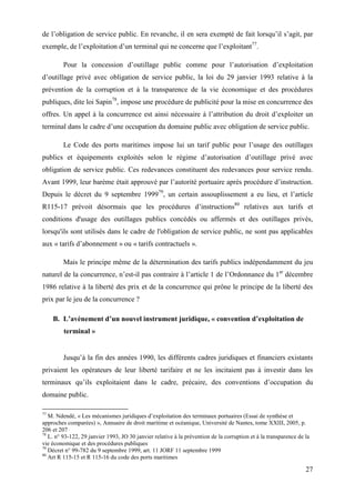 27
de l’obligation de service public. En revanche, il en sera exempté de fait lorsqu’il s’agit, par
exemple, de l’exploitation d’un terminal qui ne concerne que l’exploitant77
.
Pour la concession d’outillage public comme pour l’autorisation d’exploitation
d’outillage privé avec obligation de service public, la loi du 29 janvier 1993 relative à la
prévention de la corruption et à la transparence de la vie économique et des procédures
publiques, dite loi Sapin78
, impose une procédure de publicité pour la mise en concurrence des
offres. Un appel à la concurrence est ainsi nécessaire à l’attribution du droit d’exploiter un
terminal dans le cadre d’une occupation du domaine public avec obligation de service public.
Le Code des ports maritimes impose lui un tarif public pour l’usage des outillages
publics et équipements exploités selon le régime d’autorisation d’outillage privé avec
obligation de service public. Ces redevances constituent des redevances pour service rendu.
Avant 1999, leur barème était approuvé par l’autorité portuaire après procédure d’instruction.
Depuis le décret du 9 septembre 199979
, un certain assouplissement a eu lieu, et l’article
R115-17 prévoit désormais que les procédures d’instructions80
relatives aux tarifs et
conditions d'usage des outillages publics concédés ou affermés et des outillages privés,
lorsqu'ils sont utilisés dans le cadre de l'obligation de service public, ne sont pas applicables
aux « tarifs d’abonnement » ou « tarifs contractuels ».
Mais le principe même de la détermination des tarifs publics indépendamment du jeu
naturel de la concurrence, n’est-il pas contraire à l’article 1 de l’Ordonnance du 1er
décembre
1986 relative à la liberté des prix et de la concurrence qui prône le principe de la liberté des
prix par le jeu de la concurrence ?
B. L’avènement d’un nouvel instrument juridique, « convention d’exploitation de
terminal »
Jusqu’à la fin des années 1990, les différents cadres juridiques et financiers existants
privaient les opérateurs de leur liberté tarifaire et ne les incitaient pas à investir dans les
terminaux qu’ils exploitaient dans le cadre, précaire, des conventions d’occupation du
domaine public.
77
M. Ndendé, « Les mécanismes juridiques d’exploitation des terminaux portuaires (Essai de synthèse et
approches comparées) », Annuaire de droit maritime et océanique, Université de Nantes, tome XXIII, 2005, p.
206 et 207
78
L. n° 93-122, 29 janvier 1993, JO 30 janvier relative à la prévention de la corruption et à la transparence de la
vie économique et des procédures publiques
79
Décret n° 99-782 du 9 septembre 1999, art. 11 JORF 11 septembre 1999
80
Art R 115-15 et R 115-16 du code des ports maritimes
 