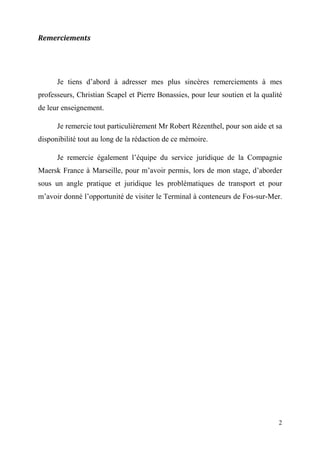 2
Remerciements
Je tiens d’abord à adresser mes plus sincères remerciements à mes
professeurs, Christian Scapel et Pierre Bonassies, pour leur soutien et la qualité
de leur enseignement.
Je remercie tout particulièrement Mr Robert Rézenthel, pour son aide et sa
disponibilité tout au long de la rédaction de ce mémoire.
Je remercie également l’équipe du service juridique de la Compagnie
Maersk France à Marseille, pour m’avoir permis, lors de mon stage, d’aborder
sous un angle pratique et juridique les problématiques de transport et pour
m’avoir donné l’opportunité de visiter le Terminal à conteneurs de Fos-sur-Mer.
 