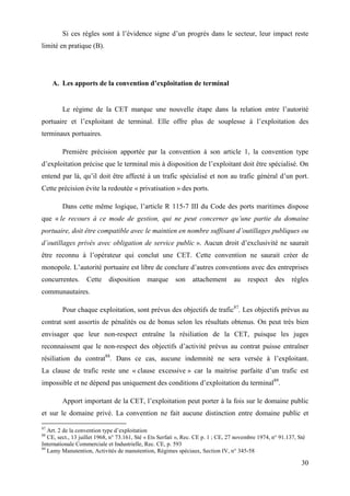 30
Si ces règles sont à l’évidence signe d’un progrès dans le secteur, leur impact reste
limité en pratique (B).
A. Les apports de la convention d’exploitation de terminal
Le régime de la CET marque une nouvelle étape dans la relation entre l’autorité
portuaire et l’exploitant de terminal. Elle offre plus de souplesse à l’exploitation des
terminaux portuaires.
Première précision apportée par la convention à son article 1, la convention type
d’exploitation précise que le terminal mis à disposition de l’exploitant doit être spécialisé. On
entend par là, qu’il doit être affecté à un trafic spécialisé et non au trafic général d’un port.
Cette précision évite la redoutée « privatisation » des ports.
Dans cette même logique, l’article R 115-7 III du Code des ports maritimes dispose
que « le recours à ce mode de gestion, qui ne peut concerner qu’une partie du domaine
portuaire, doit être compatible avec le maintien en nombre suffisant d’outillages publiques ou
d’outillages privés avec obligation de service public ». Aucun droit d’exclusivité ne saurait
être reconnu à l’opérateur qui conclut une CET. Cette convention ne saurait créer de
monopole. L’autorité portuaire est libre de conclure d’autres conventions avec des entreprises
concurrentes. Cette disposition marque son attachement au respect des règles
communautaires.
Pour chaque exploitation, sont prévus des objectifs de trafic87
. Les objectifs prévus au
contrat sont assortis de pénalités ou de bonus selon les résultats obtenus. On peut très bien
envisager que leur non-respect entraîne la résiliation de la CET, puisque les juges
reconnaissent que le non-respect des objectifs d’activité prévus au contrat puisse entraîner
résiliation du contrat88
. Dans ce cas, aucune indemnité ne sera versée à l’exploitant.
La clause de trafic reste une « clause excessive » car la maitrise parfaite d’un trafic est
impossible et ne dépend pas uniquement des conditions d’exploitation du terminal89
.
Apport important de la CET, l’exploitation peut porter à la fois sur le domaine public
et sur le domaine privé. La convention ne fait aucune distinction entre domaine public et
87
Art. 2 de la convention type d’exploitation
88
CE, sect., 13 juillet 1968, n° 73.161, Sté « Ets Serfati », Rec. CE p. 1 ; CE, 27 novembre 1974, n° 91.137, Sté
Internationale Commerciale et Industrielle, Rec. CE, p. 593
89
Lamy Manutention, Activités de manutention, Régimes spéciaux, Section IV, n° 345-58
 