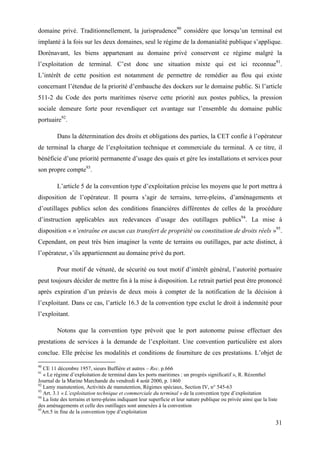 31
domaine privé. Traditionnellement, la jurisprudence90
considère que lorsqu’un terminal est
implanté à la fois sur les deux domaines, seul le régime de la domanialité publique s’applique.
Dorénavant, les biens appartenant au domaine privé conservent ce régime malgré la
l’exploitation de terminal. C’est donc une situation mixte qui est ici reconnue91
.
L’intérêt de cette position est notamment de permettre de remédier au flou qui existe
concernant l’étendue de la priorité d’embauche des dockers sur le domaine public. Si l’article
511-2 du Code des ports maritimes réserve cette priorité aux postes publics, la pression
sociale demeure forte pour revendiquer cet avantage sur l’ensemble du domaine public
portuaire92
.
Dans la détermination des droits et obligations des parties, la CET confie à l’opérateur
de terminal la charge de l’exploitation technique et commerciale du terminal. A ce titre, il
bénéficie d’une priorité permanente d’usage des quais et gère les installations et services pour
son propre compte93
.
L’article 5 de la convention type d’exploitation précise les moyens que le port mettra à
disposition de l’opérateur. Il pourra s’agir de terrains, terre-pleins, d’aménagements et
d’outillages publics selon des conditions financières différentes de celles de la procédure
d’instruction applicables aux redevances d’usage des outillages publics94
. La mise à
disposition « n’entraîne en aucun cas transfert de propriété ou constitution de droits réels »95
.
Cependant, on peut très bien imaginer la vente de terrains ou outillages, par acte distinct, à
l’opérateur, s’ils appartiennent au domaine privé du port.
Pour motif de vétusté, de sécurité ou tout motif d’intérêt général, l’autorité portuaire
peut toujours décider de mettre fin à la mise à disposition. Le retrait partiel peut être prononcé
après expiration d’un préavis de deux mois à compter de la notification de la décision à
l’exploitant. Dans ce cas, l’article 16.3 de la convention type exclut le droit à indemnité pour
l’exploitant.
Notons que la convention type prévoit que le port autonome puisse effectuer des
prestations de services à la demande de l’exploitant. Une convention particulière est alors
conclue. Elle précise les modalités et conditions de fourniture de ces prestations. L’objet de
90
CE 11 décembre 1957, sieurs Buffière et autres – Rec. p.666
91
« Le régime d’exploitation de terminal dans les ports maritimes : un progrès significatif », R. Rézenthel
Journal de la Marine Marchande du vendredi 4 août 2000, p. 1460
92
Lamy manutention, Activités de manutention, Régimes spéciaux, Section IV, n° 545-63
93
Art. 3.1 « L’exploitation technique et commerciale du terminal » de la convention type d’exploitation
94
La liste des terrains et terre-pleins indiquant leur superficie et leur nature publique ou privée ainsi que la liste
des aménagements et celle des outillages sont annexées à la convention
95
Art.5 in fine de la convention type d’exploitation
 