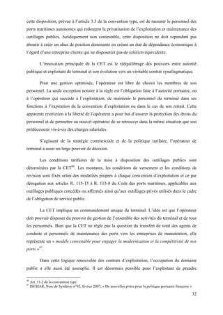 32
cette disposition, prévue à l’article 3.3 de la convention type, est de rassurer le personnel des
ports maritimes autonomes qui redoutent la privatisation de l’exploitation et maintenance des
outillages publics. Juridiquement non contestable, cette disposition ne doit cependant pas
aboutir à créer un abus de position dominante en créant un état de dépendance économique à
l’égard d’une entreprise cliente qui ne disposerait pas de solution équivalente.
L’innovation principale de la CET est le rééquilibrage des pouvoirs entre autorité
publique et exploitant de terminal et son évolution vers un véritable contrat synallagmatique.
Pour une gestion optimisée, l’opérateur est libre de choisir les membres de son
personnel. La seule exception notoire à la règle est l’obligation faite à l’autorité portuaire, ou
à l’opérateur qui succède à l’exploitation, de maintenir le personnel du terminal dans ses
fonctions à l’expiration de la convention d’exploitation ou dans le cas de son retrait. Cette
apparente restriction à la liberté de l’opérateur a pour but d’assurer la protection des droits du
personnel et de permettre au nouvel opérateur de se retrouver dans la même situation que son
prédécesseur vis-à-vis des charges salariales.
S’agissant de la stratégie commerciale et de la politique tarifaire, l’opérateur de
terminal a aussi un large pouvoir de décision.
Les conditions tarifaires de la mise à disposition des outillages publics sont
déterminées par la CET96
. Les montants, les conditions de versement et les conditions de
révision sont fixés selon des modalités propres à chaque convention d’exploitation et ce par
dérogation aux articles R. 115-15 à R. 115-8 du Code des ports maritimes, applicables aux
outillages publiques concédés ou affermés ainsi qu’aux outillages privés utilisés dans le cadre
de l’obligation de service public.
La CET implique un commandement unique du terminal. L’idée est que l’opérateur
doit pouvoir disposer du pouvoir de gestion de l’ensemble des activités du terminal et de tous
les personnels. Bien que la CET ne règle pas la question du transfert de total des agents de
conduite et personnels de maintenance des ports vers les entreprises de manutention, elle
représente un « modèle convenable pour engager la modernisation et la compétitivité de nos
ports »97
.
Dans cette logique renouvelée des contrats d’exploitation, l’occupation du domaine
public a elle aussi été assouplie. Il est désormais possible pour l’exploitant de prendre
96
Art. 11.2 de la convention type
97
ISEMAR, Note de Synthèse n°92, février 2007, « De nouvelles pistes pour la politique portuaire française »
 