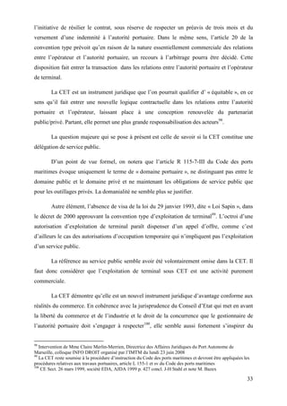 33
l’initiative de résilier le contrat, sous réserve de respecter un préavis de trois mois et du
versement d’une indemnité à l’autorité portuaire. Dans le même sens, l’article 20 de la
convention type prévoit qu’en raison de la nature essentiellement commerciale des relations
entre l’opérateur et l’autorité portuaire, un recours à l’arbitrage pourra être décidé. Cette
disposition fait entrer la transaction dans les relations entre l’autorité portuaire et l’opérateur
de terminal.
La CET est un instrument juridique que l’on pourrait qualifier d’ « équitable », en ce
sens qu’il fait entrer une nouvelle logique contractuelle dans les relations entre l’autorité
portuaire et l’opérateur, laissant place à une conception renouvelée du partenariat
public/privé. Partant, elle permet une plus grande responsabilisation des acteurs98
.
La question majeure qui se pose à présent est celle de savoir si la CET constitue une
délégation de service public.
D’un point de vue formel, on notera que l’article R 115-7-III du Code des ports
maritimes évoque uniquement le terme de « domaine portuaire », ne distinguant pas entre le
domaine public et le domaine privé et ne maintenant les obligations de service public que
pour les outillages privés. La domanialité ne semble plus se justifier.
Autre élément, l’absence de visa de la loi du 29 janvier 1993, dite « Loi Sapin », dans
le décret de 2000 approuvant la convention type d’exploitation de terminal99
. L’octroi d’une
autorisation d’exploitation de terminal paraît dispenser d’un appel d’offre, comme c’est
d’ailleurs le cas des autorisations d’occupation temporaire qui n’impliquent pas l’exploitation
d’un service public.
La référence au service public semble avoir été volontairement omise dans la CET. Il
faut donc considérer que l’exploitation de terminal sous CET est une activité purement
commerciale.
La CET démontre qu’elle est un nouvel instrument juridique d’avantage conforme aux
réalités du commerce. En cohérence avec la jurisprudence du Conseil d’Etat qui met en avant
la liberté du commerce et de l’industrie et le droit de la concurrence que le gestionnaire de
l’autorité portuaire doit s’engager à respecter100
, elle semble aussi fortement s’inspirer du
98
Intervention de Mme Claire Merlin-Merrien, Directrice des Affaires Juridiques du Port Autonome de
Marseille, colloque INFO DROIT organisé par l’IMTM du lundi 23 juin 2008
99
La CET reste soumise à la procédure d’instruction du Code des ports maritimes et devront être appliquées les
procédures relatives aux travaux portuaires, article L 155-1 et sv du Code des ports maritimes
100
CE Sect. 26 mars 1999, société EDA, AJDA 1999 p. 427 concl. J-H Stahl et note M. Bazex
 