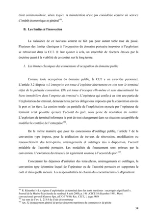 34
droit communautaire, selon lequel, la manutention n’est pas considérée comme un service
d’intérêt économique et général101
.
B. Les limites à l’innovation
La naissance de ce nouveau contrat ne fait pas pour autant table rase du passé.
Plusieurs des limites classiques à l’occupation du domaine portuaire imposées à l’exploitant
se retrouvent dans la CET. Il faut ajouter à cela, un ensemble de réserves émises par la
doctrine quant à la viabilité de ce contrat sur le long terme.
1. Les limites classiques des conventions d’occupation du domaine public
Comme toute occupation du domaine public, la CET a un caractère personnel.
L’article 3.2 dispose « L’entreprise est tenue d’exploiter directement en son nom le terminal
objet de la présente convention. Elle est tenue d’occuper elle-même et sans discontinuité les
biens immobiliers dans l’emprise du terminal ». L’opérateur qui confie à un tiers une partie de
l’exploitation du terminal, demeure tenu par les obligations imposées par la convention envers
le port et les tiers. La cession totale ou partielle de l’exploitation exercée par l’opérateur de
terminal n’est possible qu’avec l’accord du port, sous peine de résiliation du contrat.
L’exploitant de terminal informera le port de tout changement dans sa situation susceptible de
modifier le contrôle de l’entreprise102
.
De la même manière que pour les concessions d’outillage public, l’article 7 de la
convention type impose, pour la réalisation de travaux de rénovation, modification ou
renouvellement des terre-pleins, aménagements et outillages mis à disposition, l’accord
préalable de l’autorité portuaire. Les modalités de financement sont prévues par la
convention. L’exécution des travaux est également soumise à l’accord du port103
.
Concernant les dépenses d’entretien des terre-pleins, aménagements et outillages, la
convention type détermine lequel de l’opérateur ou de l’autorité portuaire en supportera le
coût et dans quelle mesure. Les responsabilités de chacun des cocontractants en dépendront.
101
R. Rézenthel « Le régime d’exploitation de terminal dans les ports maritimes : un progrès significatif »,
Journal de la Marine Marchande du vendredi 4 août 2000, p. 146 ; CJCE 10 décembre 1991, Merci
convenzionali porto di Genova Spa, aff. C-179/90, Rec. CJCE, I, page 5889
102
Au sens de l’art. L. 233-3 du Code de commerce
103
Art. 32 du règlement général de police des ports maritimes de commerce et de pêche
 