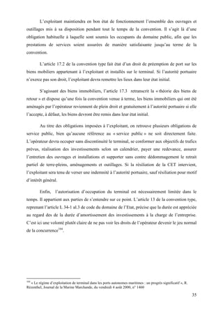 35
L’exploitant maintiendra en bon état de fonctionnement l’ensemble des ouvrages et
outillages mis à sa disposition pendant tout le temps de la convention. Il s’agit là d’une
obligation habituelle à laquelle sont soumis les occupants du domaine public, afin que les
prestations de services soient assurées de manière satisfaisante jusqu’au terme de la
convention.
L’article 17.2 de la convention type fait état d’un droit de préemption de port sur les
biens mobiliers appartenant à l’exploitant et installés sur le terminal. Si l’autorité portuaire
n’exerce pas son droit, l’exploitant devra remettre les lieux dans leur état initial.
S’agissant des biens immobiliers, l’article 17.3 retranscrit la « théorie des biens de
retour » et dispose qu’une fois la convention venue à terme, les biens immobiliers qui ont été
aménagés par l’opérateur reviennent de plein droit et gratuitement à l’autorité portuaire si elle
l’accepte, à défaut, les biens devront être remis dans leur état initial.
Au titre des obligations imposées à l’exploitant, on retrouve plusieurs obligations de
service public, bien qu’aucune référence au « service public » ne soit directement faite.
L’opérateur devra occuper sans discontinuité le terminal, se conformer aux objectifs de trafics
prévus, réalisation des investissements selon un calendrier, payer une redevance, assurer
l’entretien des ouvrages et installations et supporter sans contre dédommagement le retrait
partiel de terre-pleins, aménagements et outillages. Si la résiliation de la CET intervient,
l’exploitant sera tenu de verser une indemnité à l’autorité portuaire, sauf résiliation pour motif
d’intérêt général.
Enfin, l’autorisation d’occupation du terminal est nécessairement limitée dans le
temps. Il appartient aux parties de s’entendre sur ce point. L’article 13 de la convention type,
reprenant l’article L 34-1 al.3 de code du domaine de l’Etat, précise que la durée est appréciée
au regard des de la durée d’amortissement des investissements à la charge de l’entreprise.
C’est ici une volonté plutôt claire de ne pas voir les droits de l’opérateur devenir le jeu normal
de la concurrence104
.
104
« Le régime d’exploitation de terminal dans les ports autonomes maritimes : un progrès significatif », R.
Rézenthel, Journal de la Marine Marchande, du vendredi 4 août 2000, n° 1460
 