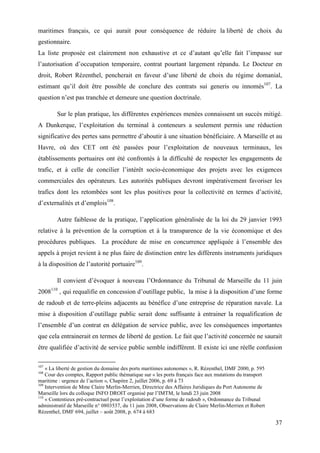 37
maritimes français, ce qui aurait pour conséquence de réduire la liberté de choix du
gestionnaire.
La liste proposée est clairement non exhaustive et ce d’autant qu’elle fait l’impasse sur
l’autorisation d’occupation temporaire, contrat pourtant largement répandu. Le Docteur en
droit, Robert Rézenthel, pencherait en faveur d’une liberté de choix du régime domanial,
estimant qu’il doit être possible de conclure des contrats sui generis ou innomés107
. La
question n’est pas tranchée et demeure une question doctrinale.
Sur le plan pratique, les différentes expériences menées connaissent un succès mitigé.
A Dunkerque, l’exploitation du terminal à conteneurs a seulement permis une réduction
significative des pertes sans permettre d’aboutir à une situation bénéficiaire. A Marseille et au
Havre, où des CET ont été passées pour l’exploitation de nouveaux terminaux, les
établissements portuaires ont été confrontés à la difficulté de respecter les engagements de
trafic, et à celle de concilier l’intérêt socio-économique des projets avec les exigences
commerciales des opérateurs. Les autorités publiques devront impérativement favoriser les
trafics dont les retombées sont les plus positives pour la collectivité en termes d’activité,
d’externalités et d’emplois108
.
Autre faiblesse de la pratique, l’application généralisée de la loi du 29 janvier 1993
relative à la prévention de la corruption et à la transparence de la vie économique et des
procédures publiques. La procédure de mise en concurrence appliquée à l’ensemble des
appels à projet revient à ne plus faire de distinction entre les différents instruments juridiques
à la disposition de l’autorité portuaire109
.
Il convient d’évoquer à nouveau l’Ordonnance du Tribunal de Marseille du 11 juin
2008110
, qui requalifie en concession d’outillage public, la mise à la disposition d’une forme
de radoub et de terre-pleins adjacents au bénéfice d’une entreprise de réparation navale. La
mise à disposition d’outillage public serait donc suffisante à entrainer la requalification de
l’ensemble d’un contrat en délégation de service public, avec les conséquences importantes
que cela entrainerait en termes de liberté de gestion. Le fait que l’activité concernée ne saurait
être qualifiée d’activité de service public semble indifférent. Il existe ici une réelle confusion
107
« La liberté de gestion du domaine des ports maritimes autonomes », R. Rézenthel, DMF 2000, p. 595
108
Cour des comptes, Rapport public thématique sur « les ports français face aux mutations du transport
maritime : urgence de l’action », Chapitre 2, juillet 2006, p. 69 à 73
109
Intervention de Mme Claire Merlin-Merrien, Directrice des Affaires Juridiques du Port Autonome de
Marseille lors du colloque INFO DROIT organisé par l’IMTM, le lundi 23 juin 2008
110
« Contentieux pré-contractuel pour l’exploitation d’une forme de radoub », Ordonnance du Tribunal
administratif de Marseille n° 0803537, du 11 juin 2008, Observations de Claire Merlin-Merrien et Robert
Rézenthel, DMF 694, juillet – août 2008, p. 674 à 683
 