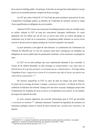 38
de la notion d’outillage public. En principe, il doit être un ouvrage bien individualisé et ne pas
porter sur un ensemble portuaire composé de divers ouvrages.
La CET qui, selon l’article R 115-7 du Code des ports maritimes, peut prévoir la mise
à disposition d’outillages publics au bénéfice de l’exploitant de terminal, encourt le risque
d’une requalification en délégation de service public.
Analyser la CET comme une concession d’outillage portuaire serait un véritable retour
en arrière, relayant la CET au rang des conventions classiques inefficientes. Ce serait
également nier les efforts qui ont été mis en œuvre pour créer un contrat davantage en
conformité avec le droit de la concurrence. L’équipement public demeure au service d’une
activité et devrait suivre le régime juridique de l’activité à laquelle il est rattaché.
Le port autonome a fait appel de cette décision. La confirmation de l’ordonnance du
Tribunal de Marseille par la Cour de cassation aurait pour conséquence de multiplier les
délégations de service public dans les grands ports maritimes, où les terminaux se partagent la
zone.
La CET est un outil juridique qui reste expérimental demande à être consolidé. A
l’instar de M. Robert Rézenthel, on doit envisager ce contrat comme « une étape dans la
libéralisation de la gestion portuaire » et en aucun cas un « aboutissement ». Il évoque même
l’hypothèse d’une « suppression à terme de la convention type afin de laisser aux parties une
réelle liberté contractuelle » 111
.
On retrouve aujourd’hui la CET au cœur du plan de relance des ports français.
Le projet de loi envisage de laisser, à chaque « grand port maritime », la liberté de fixer les
conditions d’utilisation du terminal. Chaque port aura donc un projet stratégique propre dont
il déterminera les modalités de mise en œuvre et d’exploitation sous réserve, le cas échéant,
du respect des objectifs de trafic.
Le texte consacre également une nouvelle terminologie pour la CET qui deviendra
« convention de terminal »112
, dénotant clairement l’intention du législateur de consacrer cet
instrument juridique comme le contrat de droit commun des « grands ports maritimes » de
demain.
111
Rézenthel R. « Le régime d’exploitation de terminal dans les ports autonomes maritimes : un progrès
significatif », Journal de la Marine Marchande, du vendredi 4 août 2000, n°1460
112
Projet de loi portant réforme portuaire, Art. 7, I. 2°
 