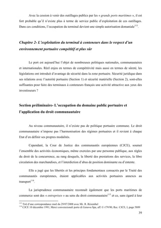 39
Avec la cession à venir des outillages publics par les « grands ports maritimes », il est
fort probable qu’il n’existe plus à terme de service public d’exploitation de ces outillages.
Dans ces conditions, l’occupation du terminal devient une simple autorisation domaniale113
.
Chapitre 2- L’exploitation du terminal à conteneurs dans le respect d’un
environnement portuaire compétitif et plus sûr
Le port est aujourd’hui l’objet de nombreuses politiques nationales, communautaires
et internationales. Réel enjeu en termes de compétitivité mais aussi en termes de sûreté, les
législations ont introduit d’avantage de sécurité dans la zone portuaire. Sécurité juridique dans
ses relations avec l’autorité portuaire (Section 1) et sécurité matérielle (Section 2), sont-elles
suffisantes pour faire des terminaux à conteneurs français une activité attractive aux yeux des
investisseurs ?
Section préliminaire- L’occupation du domaine public portuaire et
l’application du droit communautaire
Au niveau communautaire, il n’existe pas de politique portuaire commune. Le droit
communautaire n’impose pas l’harmonisation des régimes portuaires et il revient à chaque
Etat d’en définir ses propres modalités.
Cependant, la Cour de Justice des communautés européennes (CJCE), soumet
l’ensemble des activités économiques, même exercées par une personne publique, aux règles
du droit de la concurrence, au rang desquels, la liberté des prestations des services, la libre
circulation des marchandises, et l’interdiction d’abus de position dominante ou d’entente.
Elle a jugé que les libertés et les principes fondamentaux consacrés par le Traité des
communautés européennes, étaient applicables aux activités portuaires annexes au
transport114
.
La jurisprudence communautaire reconnaît également que les ports maritimes de
commerce sont des « entreprises » au sens du droit communautaire115
et ce, sans égard à leur
113
Tiré d’une correspondance mail du 29/07/2008 avec Mr. R. Rézenthel
114
CJCE 10 décembre 1991, Merci convenzionali porto di Genova Spa, aff. C-179/90, Rec. CJCE, I, page 5889
 