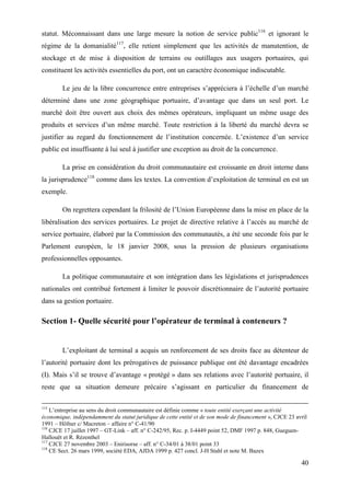40
statut. Méconnaissant dans une large mesure la notion de service public116
et ignorant le
régime de la domanialité117
, elle retient simplement que les activités de manutention, de
stockage et de mise à disposition de terrains ou outillages aux usagers portuaires, qui
constituent les activités essentielles du port, ont un caractère économique indiscutable.
Le jeu de la libre concurrence entre entreprises s’appréciera à l’échelle d’un marché
déterminé dans une zone géographique portuaire, d’avantage que dans un seul port. Le
marché doit être ouvert aux choix des mêmes opérateurs, impliquant un même usage des
produits et services d’un même marché. Toute restriction à la liberté du marché devra se
justifier au regard du fonctionnement de l’institution concernée. L’existence d’un service
public est insuffisante à lui seul à justifier une exception au droit de la concurrence.
La prise en considération du droit communautaire est croissante en droit interne dans
la jurisprudence118
comme dans les textes. La convention d’exploitation de terminal en est un
exemple.
On regrettera cependant la frilosité de l’Union Européenne dans la mise en place de la
libéralisation des services portuaires. Le projet de directive relative à l’accès au marché de
service portuaire, élaboré par la Commission des communautés, a été une seconde fois par le
Parlement européen, le 18 janvier 2008, sous la pression de plusieurs organisations
professionnelles opposantes.
La politique communautaire et son intégration dans les législations et jurisprudences
nationales ont contribué fortement à limiter le pouvoir discrétionnaire de l’autorité portuaire
dans sa gestion portuaire.
Section 1- Quelle sécurité pour l’opérateur de terminal à conteneurs ?
L’exploitant de terminal a acquis un renforcement de ses droits face au détenteur de
l’autorité portuaire dont les prérogatives de puissance publique ont été davantage encadrées
(I). Mais s’il se trouve d’avantage « protégé » dans ses relations avec l’autorité portuaire, il
reste que sa situation demeure précaire s’agissant en particulier du financement de
115
L’entreprise au sens du droit communautaire est définie comme « toute entité exerçant une activité
économique, indépendamment du statut juridique de cette entité et de son mode de financement », CJCE 23 avril
1991 – Höfner c/ Macreton – affaire n° C-41/90
116
CJCE 17 juillet 1997 – GT-Link – aff. n° C-242/95, Rec. p. I-4449 point 52, DMF 1997 p. 848, Gueguen-
Hallouët et R. Rézenthel
117
CJCE 27 novembre 2003 – Enirisorse – aff. n° C-34/01 à 38/01 point 33
118
CE Sect. 26 mars 1999, société EDA, AJDA 1999 p. 427 concl. J-H Stahl et note M. Bazex
 