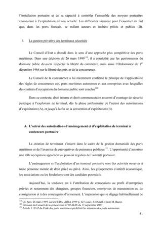 41
l’installation portuaire et de sa capacité à contrôler l’ensemble des moyens portuaires
concourant à l’exploitation de son activité. Les difficultés viennent pour l’essentiel du fait
que, dans les ports français, se mêlent acteurs et intérêts privés et publics (II).
I. La gestion privative des terminaux sécurisée
Le Conseil d’Etat a abondé dans le sens d’une approche plus compétitive des ports
maritimes. Dans une décision du 26 mars 1999119
, il a considéré que les gestionnaires du
domaine public devaient respecter la liberté du commerce, mais aussi l’Ordonnance du 1er
décembre 1986 sur la liberté des prix et de la concurrence.
Le Conseil de la concurrence a lui récemment confirmé le principe de l’applicabilité
des règles de concurrence aux ports maritimes autonomes et aux entreprises avec lesquelles
des contrats d’occupation du domaine public sont conclus120
Dans ce contexte, droit interne et droit communautaire assurent d’avantage de sécurité
juridique à l’exploitant de terminal, dès la phase préliminaire de l’octroi des autorisations
d’exploitation (A), et jusqu’à la fin de la convention d’exploitation (B).
A. L’octroi des autorisations d’aménagement et d’exploitation de terminal à
conteneurs portuaire
La création de terminaux s’inscrit dans le cadre de la gestion domaniale des ports
maritimes et de l’exercice de prérogatives de puissance publique121
. L’opportunité d’autoriser
une telle occupation appartient au pouvoir régalien de l’autorité portuaire.
L’aménagement et l’exploitation d’un terminal portuaire sont des activités ouvertes à
toute personne morale de droit privé ou privé. Ainsi, les groupements d’intérêt économique,
les associations ou les fondations sont des candidats potentiels.
Aujourd’hui, la tendance est à l’attribution de concessions au profit d’entreprises
privées et notamment des chargeurs, groupes financiers, entreprises de manutention ou de
consignation et à des compagnies d’armement. L’impression qui se dégage habituellement de
119
CE Sect. 26 mars 1999, société EDA, AJDA 1999 p. 427 concl. J-H Stahl et note M. Bazex
120
Décision du Conseil de la concurrence n° 07-D-28 du 13 septembre 2007
121
Article L111-2 du Code des ports maritimes qui définit les missions des ports autonomes
 