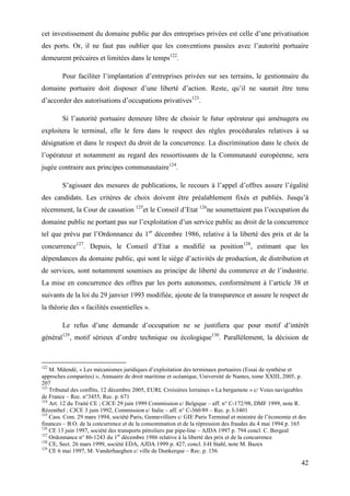 42
cet investissement du domaine public par des entreprises privées est celle d’une privatisation
des ports. Or, il ne faut pas oublier que les conventions passées avec l’autorité portuaire
demeurent précaires et limitées dans le temps122
.
Pour faciliter l’implantation d’entreprises privées sur ses terrains, le gestionnaire du
domaine portuaire doit disposer d’une liberté d’action. Reste, qu’il ne saurait être tenu
d’accorder des autorisations d’occupations privatives123
.
Si l’autorité portuaire demeure libre de choisir le futur opérateur qui aménagera ou
exploitera le terminal, elle le fera dans le respect des règles procédurales relatives à sa
désignation et dans le respect du droit de la concurrence. La discrimination dans le choix de
l’opérateur et notamment au regard des ressortissants de la Communauté européenne, sera
jugée contraire aux principes communautaire124
.
S’agissant des mesures de publications, le recours à l’appel d’offres assure l’égalité
des candidats. Les critères de choix doivent être préalablement fixés et publiés. Jusqu’à
récemment, la Cour de cassation 125
et le Conseil d’Etat 126
ne soumettaient pas l’occupation du
domaine public ne portant pas sur l’exploitation d’un service public au droit de la concurrence
tel que prévu par l’Ordonnance du 1er
décembre 1986, relative à la liberté des prix et de la
concurrence127
. Depuis, le Conseil d’Etat a modifié sa position128
, estimant que les
dépendances du domaine public, qui sont le siège d’activités de production, de distribution et
de services, sont notamment soumises au principe de liberté du commerce et de l’industrie.
La mise en concurrence des offres par les ports autonomes, conformément à l’article 38 et
suivants de la loi du 29 janvier 1993 modifiée, ajoute de la transparence et assure le respect de
la théorie des « facilités essentielles ».
Le refus d’une demande d’occupation ne se justifiera que pour motif d’intérêt
général129
, motif sérieux d’ordre technique ou écologique130
. Parallèlement, la décision de
122
M. Mdendé, « Les mécanismes juridiques d’exploitation des terminaux portuaires (Essai de synthèse et
approches comparées) », Annuaire de droit maritime et océanique, Université de Nantes, tome XXIII, 2005, p.
207
123
Tribunal des conflits, 12 décembre 2005, EURL Croisières lorraines « La bergamote » c/ Voies navigeables
de France – Rec. n°3455, Rec. p. 671
124
Art. 12 du Traité CE ; CJCE 29 juin 1999 Commission c/ Belgique – aff. n° C-172/98, DMF 1999, note R.
Rézenthel ; CJCE 3 juin 1992, Commission c/ Italie – aff. n° C-360/89 – Rec. p. I-3401
125
Cass. Com. 29 mars 1994, société Paris, Gennevilliers c/ GIE Paris Terminal et ministre de l’économie et des
finances – B.O. de la concurrence et de la consommation et de la répression des fraudes du 4 mai 1994 p. 165
126
CE 13 juin 1997, société des transports pétroliers par pipe-line – AJDA 1997 p. 794 concl. C. Bergeal
127
Ordonnance n° 86-1243 du 1er
décembre 1986 relative à la liberté des prix et de la concurrence
128
CE, Sect. 26 mars 1999, société EDA, AJDA 1999 p. 427, concl. J-H Stahl, note M. Bazex
129
CE 6 mai 1997, M. Vanderhaeghen c/ ville de Dunkerque – Rec. p. 156
 