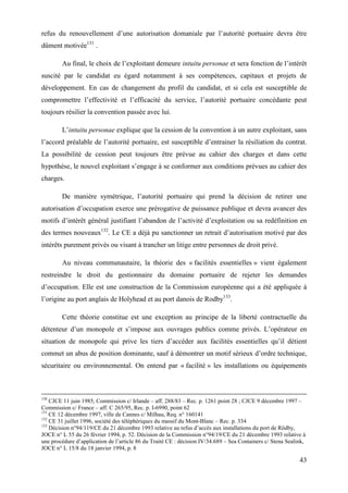 43
refus du renouvellement d’une autorisation domaniale par l’autorité portuaire devra être
dûment motivée131
.
Au final, le choix de l’exploitant demeure intuitu personae et sera fonction de l’intérêt
suscité par le candidat eu égard notamment à ses compétences, capitaux et projets de
développement. En cas de changement du profil du candidat, et si cela est susceptible de
compromettre l’effectivité et l’efficacité du service, l’autorité portuaire concédante peut
toujours résilier la convention passée avec lui.
L’intuitu personae explique que la cession de la convention à un autre exploitant, sans
l’accord préalable de l’autorité portuaire, est susceptible d’entrainer la résiliation du contrat.
La possibilité de cession peut toujours être prévue au cahier des charges et dans cette
hypothèse, le nouvel exploitant s’engage à se conformer aux conditions prévues au cahier des
charges.
De manière symétrique, l’autorité portuaire qui prend la décision de retirer une
autorisation d’occupation exerce une prérogative de puissance publique et devra avancer des
motifs d’intérêt général justifiant l’abandon de l’activité d’exploitation ou sa redéfinition en
des termes nouveaux132
. Le CE a déjà pu sanctionner un retrait d’autorisation motivé par des
intérêts purement privés ou visant à trancher un litige entre personnes de droit privé.
Au niveau communautaire, la théorie des « facilités essentielles » vient également
restreindre le droit du gestionnaire du domaine portuaire de rejeter les demandes
d’occupation. Elle est une construction de la Commission européenne qui a été appliquée à
l’origine au port anglais de Holyhead et au port danois de Rodby133
.
Cette théorie constitue est une exception au principe de la liberté contractuelle du
détenteur d’un monopole et s’impose aux ouvrages publics comme privés. L’opérateur en
situation de monopole qui prive les tiers d’accéder aux facilités essentielles qu’il détient
commet un abus de position dominante, sauf à démontrer un motif sérieux d’ordre technique,
sécuritaire ou environnemental. On entend par « facilité » les installations ou équipements
130
CJCE 11 juin 1985, Commission c/ Irlande – aff. 288/83 – Rec. p. 1261 point 28 ; CJCE 9 décembre 1997 –
Commission c/ France – aff. C 265/95, Rec. p. I-6990, point 62
131
CE 12 décembre 1997, ville de Cannes c/ Milhau, Req. n° 160141
132
CE 31 juillet 1996, société des téléphériques du massif du Mont-Blanc – Rec. p. 334
133
Décision n°94/119/CE du 21 décembre 1993 relative au refus d’accès aux installations du port de Rödby,
JOCE n° L 55 du 26 février 1994, p. 52. Décision de la Commission n°94/19/CE du 21 décembre 1993 relative à
une procédure d’application de l’article 86 du Traité CE : décision IV/34.689 – Sea Containers c/ Stena Sealink,
JOCE n° L 15/8 du 18 janvier 1994, p. 8
 