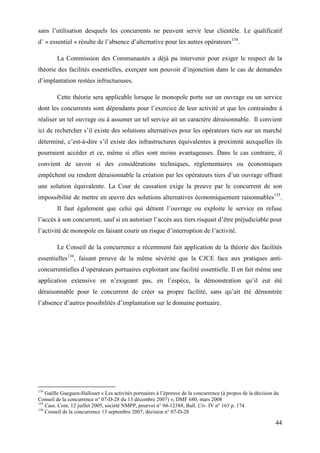 44
sans l’utilisation desquels les concurrents ne peuvent servir leur clientèle. Le qualificatif
d’ « essentiel » résulte de l’absence d’alternative pour les autres opérateurs134
.
La Commission des Communautés a déjà pu intervenir pour exiger le respect de la
théorie des facilités essentielles, exerçant son pouvoir d’injonction dans le cas de demandes
d’implantation restées infructueuses.
Cette théorie sera applicable lorsque le monopole porte sur un ouvrage ou un service
dont les concurrents sont dépendants pour l’exercice de leur activité et que les contraindre à
réaliser un tel ouvrage ou à assumer un tel service ait un caractère déraisonnable. Il convient
ici de rechercher s’il existe des solutions alternatives pour les opérateurs tiers sur un marché
déterminé, c’est-à-dire s’il existe des infrastructures équivalentes à proximité auxquelles ils
pourraient accéder et ce, même si elles sont moins avantageuses. Dans le cas contraire, il
convient de savoir si des considérations techniques, réglementaires ou économiques
empêchent ou rendent déraisonnable la création par les opérateurs tiers d’un ouvrage offrant
une solution équivalente. La Cour de cassation exige la preuve par le concurrent de son
impossibilité de mettre en œuvre des solutions alternatives économiquement raisonnables135
.
Il faut également que celui qui détient l’ouvrage ou exploite le service en refuse
l’accès à son concurrent, sauf si en autoriser l’accès aux tiers risquait d’être préjudiciable pour
l’activité de monopole en faisant courir un risque d’interruption de l’activité.
Le Conseil de la concurrence a récemment fait application de la théorie des facilités
essentielles136
, faisant preuve de la même sévérité que la CJCE face aux pratiques anti-
concurrentielles d’opérateurs portuaires exploitant une facilité essentielle. Il en fait même une
application extensive en n’exigeant pas, en l’espèce, la démonstration qu’il eut été
déraisonnable pour le concurrent de créer sa propre facilité, sans qu’ait été démontrée
l’absence d’autres possibilités d’implantation sur le domaine portuaire.
134
Gaëlle Gueguen-Hallouet « Les activités portuaires à l’épreuve de la concurrence (à propos de la décision du
Conseil de la concurrence n° 07-D-28 du 13 décembre 2007) », DMF 680, mars 2008
135
Cass. Com. 12 juillet 2005, société NMPP, pourvoi n° 04-12388, Bull. Civ. IV n° 163 p. 174
136
Conseil de la concurrence 13 septembre 2007, décision n° 07-D-28
 