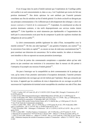 46
Il est d’usage dans les ports d’intérêt national que l’exploitation de l’outillage public
soit confiée à un seul concessionnaire et, dans ce cas, c’est l’exploitant qui exerce de fait une
position dominante142
. Des droits spéciaux lui sont attribués par l’autorité portuaire
concédante aux fins de satisfaire un but d’intérêt général. Ces droits exclusifs ne dérogent pas
aux principes communautaires s’ils n’affectent pas le développement des échanges « dans une
mesure contraire à l’intérêt de la communauté »143
. Cependant, ils constitueront un abus de
position dominante contraire, si des tarifs disproportionnés aux services rendus étaient
appliqués144
. Cette hypothèse ne serait néanmoins pas répréhensible si l’augmentation des
tarifs par le concessionnaire avait pour but de compenser le poids des sujétions résultant des
obligations de service public145
.
Le droit communautaire prohibe également les aides d’Etat, incompatibles avec le
marché commun146
. De fait, une aide logistique147
, une garantie d’emprunt, une caution148
ou
la conversion d’une dette en capital149
, ou encore un taux de redevance anormalement bas150
,
peut constituer une distorsion de concurrence. De la même manière, les rabais et ristournes
sont interdites si elles ne reposent sur aucune prestation économique.
La Cour de justice des communautés européennes a cependant admis qu’une aide
puisse ne pas constituer une restriction à la concurrence dans la mesure où elle permet à
l’entreprise d’accomplir une mission d’intérêt général151
.
On peut s’interroger sur la compatibilité au droit communautaire de la pratique qui
veut, qu’au terme d’une première autorisation d’occupation domaniale, l’autorité portuaire
devienne propriétaire des ouvrages qui ont été réalisés par l’opérateur. Bien que consacrée par
les textes, il apparaît que les conditions de mise à dispositions de ces ouvrages au profit du
successeur de l’exploitation de terminal soient susceptibles de constituer une aide d’Etat, dans
142
CJCE 17 juillet 1997, GT Link A/S, aff. n° C-242/95; CJCE 29 mars 2001, Portugal c/ Commission, aff. n°
C-163/99, point 45
143
CJCE 23 mai 2000, Entreprenorforeningens Affalds/Miljosektion (FFAD), aff. n° C-209/98 point 74
144
CJCE 10 décembre 1991, Merci convenzionali Porto di Genova, aff. n° C-179/90 – Rec. p. I-5889 points 16,
17 et 19 ; Conseil de la concurrence, 13 décembre 2007, aff. n° 07-D-28
145
CJCE 18 juin 1998, société Corsica Ferries France, aff. n° C-266/96, Rec. p. I-3949 points 47, 50 et 54
146
Art. 87 du Traité des Communautés européennes
147
CJCE 11 juillet 1996 – SFEI – aff. n° C-39/94, Rec. p. I-3547 points 58, 61-62 ; TPI 14 décembre 2000 –
Ufex c/ Commission – aff. n° T-613/97, Rec. p. II-4055 points 68-70, 74-75
148
CJCE 24 octobre 1996 – Allemagne c/ Commission – aff. n° C-329/93, C-62/95 et C-63/95 – Rec. p. I-5151
points 30-36
149
TPI 11 juillet 2002 – Cityflyer Express c/ Commission – aff. T-16/96, Rec. p. II-757 points 51, 53-56
150
Décision de la Commission n° 85/515/CEE du 11 février 1987 – JOCE n° L 295 du 20 octobre 1987 p. 25
151
CJCE 27 avril 1994, Almelo e.a. – affaire n° C-393/92 – Rec. p. I-1477 point 46 ; CJCE Ord. (4e
ch) 25 mars
1998 – Fédération française des sociétés d’assurances et autres c/ Commission – affaire n° C-174/97 P – Rec. p.
I-1305
 