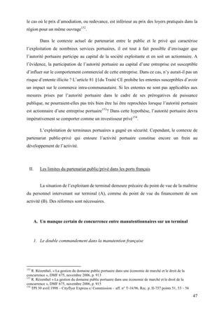 47
le cas où le prix d’amodiation, ou redevance, est inférieur au prix des loyers pratiqués dans la
région pour un même ouvrage152
.
Dans le contexte actuel de partenariat entre le public et le privé qui caractérise
l’exploitation de nombreux services portuaires, il est tout à fait possible d’envisager que
l’autorité portuaire participe au capital de la société exploitante et en soit un actionnaire. A
l’évidence, la participation de l’autorité portuaire au capital d’une entreprise est susceptible
d’influer sur le comportement commercial de cette entreprise. Dans ce cas, n’y aurait-il pas un
risque d’entente illicite ? L’article 81 §1du Traité CE prohibe les ententes susceptibles d’avoir
un impact sur le commerce intra-communautaire. Si les ententes ne sont pas applicables aux
mesures prises par l’autorité portuaire dans le cadre de ses prérogatives de puissance
publique, ne pourraient-elles pas très bien être lui être reprochées lorsque l’autorité portuaire
est actionnaire d’une entreprise portuaire153
? Dans cette hypothèse, l’autorité portuaire devra
impérativement se comporter comme un investisseur privé154
.
L’exploitation de terminaux portuaires a gagné en sécurité. Cependant, le contexte de
partenariat public-privé qui entoure l’activité portuaire constitue encore un frein au
développement de l’activité.
II. Les limites du partenariat public/privé dans les ports français
La situation de l’exploitant de terminal demeure précaire du point de vue de la maîtrise
du personnel intervenant sur terminal (A), comme du point de vue du financement de son
activité (B). Des réformes sont nécessaires.
A. Un manque certain de concurrence entre manutentionnaires sur un terminal
1. Le double commandement dans la manutention française
152
R. Rézenthel, « La gestion du domaine public portuaire dans une économie de marché et le droit de la
concurrence », DMF 675, novembre 2006, p. 913
153
R. Rézenthel « La gestion du domaine public portuaire dans une économie de marché et le droit de la
concurrence », DMF 675, novembre 2006, p. 915
154
TPI 30 avril 1998 – Cityflyer Express c/ Commission – aff. n° T-16/96, Rec. p. II-757 points 51, 53 – 56
 