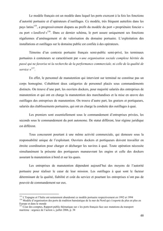 48
Le modèle français est un modèle dans lequel les ports exercent à la fois les fonctions
d’autorité portuaire et d’opérateurs d’outillages. Ce modèle, très fréquent autrefois dans les
pays latins155
, a progressivement disparu au profit du modèle du port « propriétaire foncier »
ou port « landlord »156
. Dans ce dernier schéma, le port assure uniquement ses fonctions
régaliennes d’aménagement et de valorisation du domaine portuaire. L’exploitation des
installations et outillages sur le domaine public est confiée à des opérateurs.
Témoins d’un contexte portuaire français semi-public semi-privé, les terminaux
portuaires à conteneurs se caractérisent par « une organisation sociale complexe héritée du
passé qui ne favorise ni la recherche de la performance commerciale, ni celle de la qualité de
service »157
.
En effet, le personnel de manutention qui intervient sur terminal ne constitue pas un
corps homogène. Cohabitent deux catégories de personnel placés sous commandements
distincts. On trouve d’une part, les ouvriers dockers, pour majorité salariés des entreprises de
manutention et qui ont en charge la manutention des marchandises et la mise en œuvre des
outillages des entreprises de manutention. On trouve d’autre part, les grutiers et portiqueurs,
salariés des établissements portuaires, qui ont en charge la conduite des outillages à quai.
Les premiers sont essentiellement sous le commandement d’entreprises privées, les
seconds sous le commandement du port autonome. De statut différent, leur régime juridique
est différent.
Tous concourent pourtant à une même activité commerciale, qui demeure sous la
responsabilité unique de l’exploitant. Ouvriers dockers et portiqueurs doivent travailler en
étroite coordination pour charger et décharger les navires à quai. Toute opération nécessite
simultanément la présente des portiqueurs manœuvrant les engins et celle des dockers
assurant la manutention à bord et sur les quais.
Les entreprises de manutention dépendent aujourd’hui des moyens de l’autorité
portuaire pour réaliser le cœur de leur mission. Les outillages à quai sont le facteur
déterminant de la qualité, fiabilité et coût du service et pourtant les entreprises n’ont pas de
pouvoir de commandement sur eux.
155
L’Espagne et l’Italie ont notamment abandonné ce modèle portuaire respectivement en 1992 et 1994
156
Modèle d’organisation des ports de tradition hanséatique de la mer du Nord qui s’exporte de plus en plus en
Europe et dans le monde
157
Cour des comptes, Rapport public thématique sur « les ports français face aux mutations du transport
maritime : urgence de l’action », juillet 2006, p. 38
 