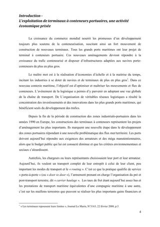 4
Introduction -
L’exploitation de terminaux à conteneurs portuaires, une activité
économique prisée
La croissance du commerce mondial nourrit les promesses d’un développement
toujours plus soutenu de la conteneurisation, suscitant ainsi un fort mouvement de
construction de nouveaux terminaux. Tous les grands ports maritimes ont leur projet de
terminal à conteneurs portuaire. Ces nouveaux aménagements devront répondre à la
croissance du trafic conteneurisé et disposer d’infrastructures adaptées aux navires porte-
conteneurs de plus en plus gros.
Le maître mot est à la réalisation d’économies d’échelle et à la maitrise du temps,
incitant les industries à se doter de navires et de terminaux de plus en plus gros1
. Dans ce
nouveau contexte maritime, l’objectif est d’optimiser et maîtriser les mouvements et flux de
conteneurs. L’avènement de la logistique a permis d’y parvenir en adoptant une vue globale
de la chaîne de transport. De L’organisation de véritables réseaux logistiques a résulté la
concentration des investissements et des innovations dans les plus grands ports maritimes, qui
bénéficient seuls du développement des trafics.
Depuis la fin de la période de construction des zones industrialo-portuaires dans les
années 1990 en Europe, les constructions des terminaux à conteneurs représentent les projets
d’aménagement les plus importants. Ils marquent une nouvelle étape dans le développement
des zones portuaires répondant à une nouvelle problématique des flux mer/territoire. Les ports
doivent aujourd’hui répondre aux exigences des armateurs et des méga manutentionnaires,
alors que le budget public qui lui est consacré diminue et que les critères environnementaux et
sociaux s’alourdissent.
Autrefois, les chargeurs ou leurs représentants choisissaient leur port et leur armateur.
Aujourd’hui, ils veulent un transport complet de leur entrepôt à celui de leur client, peu
important les modes de transport et le « routing ». C’est ce que la pratique qualifie de service
« porte-à-porte » (ou « door to door »), l’armement prenant en charge l’organisation du pré et
post-transport terrestre, dit « carrier haulage ». Les taux de fret étant aujourd’hui assez bas et
les prestations de transport maritime équivalentes d’une compagnie maritime à une autre,
c’est sur les maillons terrestres que peuvent se réaliser les plus importants gains financiers et
1
« Les terminaux repoussent leurs limites », Journal Le Marin, N°3163, 22 février 2008, p.3
 