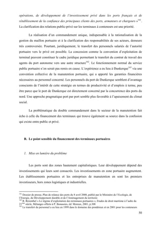 50
opérations, de développement de l’investissement privé dans les ports français et de
rétablissement de la confiance des principaux clients des ports, armateurs et chargeurs »161
.
La clarification des relations public-privé sur les terminaux à conteneurs est une priorité.
La réalisation d’un commandement unique, indispensable à la rationalisation de la
gestion du maillon portuaire et à la clarification des responsabilités de ses acteurs, demeure
très controversée. Pourtant, juridiquement, le transfert des personnels salariés de l’autorité
portuaire vers le privé est possible. La concession comme la convention d’exploitation de
terminal peuvent constituer le cadre juridique permettant le transfert du contrat de travail des
agents du port autonome vers une autre structure162
. Le fonctionnement normal du service
public portuaire n’en serait pas remis en cause. L’expérience a eu lieu à Dunkerque163
via une
convention collective de la manutention portuaire, qui a apporté les garanties financières
nécessaires au personnel concerné. Les personnels du port de Dunkerque semblent d’avantage
conscients de l’intérêt de cette stratégie en termes de productivité et d’emplois à terme, peu
être parce que le port de Dunkerque est directement concerné par la concurrence des ports du
nord. Une approche pragmatique port par port semble plus favorable à l’apaisement du climat
social.
La problématique du double commandement dans le secteur de la manutention fait
écho à celle du financement des terminaux qui trouve également sa source dans la confusion
qui existe entre public et privé.
B. Le point sensible du financement des terminaux portuaires
1. Mise en lumière du problème
Les ports sont des zones hautement capitalistiques. Leur développement dépend des
investissements qui leurs sont consacrés. Les investissements en zone portuaire augmentent.
Les établissements portuaires et les entreprises de manutention en sont les premiers
investisseurs, hors zones logistiques et industrielles.
161
Dossier de presse, Plan de relance des ports du 8 avril 2008, publié par le Ministère de l’Ecologie, de
l’Energie, du Développement durable et de l’Aménagement du territoire
162
R. Rézenthel « Le régime d’exploitation des terminaux portuaires », Etudes de droit maritime à l’aube du
21ème
siècle, Mélanges offerts à P. Bonassies, éd. Moreux, 2001, p.308
163
Le transfert du personnel a eu lieu en 1999 dans le domaine des pondéreux et en 2001 pour les conteneurs
 