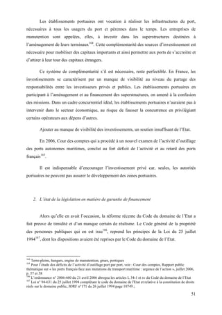 51
Les établissements portuaires ont vocation à réaliser les infrastructures du port,
nécessaires à tous les usagers du port et pérennes dans le temps. Les entreprises de
manutention sont appelées, elles, à investir dans les superstructures destinées à
l’aménagement de leurs terminaux164
. Cette complémentarité des sources d’investissement est
nécessaire pour mobiliser des capitaux importants et ainsi permettre aux ports de s’accroitre et
d’attirer à leur tour des capitaux étrangers.
Ce système de complémentarité s’il est nécessaire, reste perfectible. En France, les
investissements se caractérisent par un manque de visibilité au niveau du partage des
responsabilités entre les investisseurs privés et publics. Les établissements portuaires en
participant à l’aménagement et au financement des superstructures, on amené à la confusion
des missions. Dans un cadre concurrentiel idéal, les établissements portuaires n’auraient pas à
intervenir dans le secteur économique, au risque de fausser la concurrence en privilégiant
certains opérateurs aux dépens d’autres.
Ajouter au manque de visibilité des investissements, un soutien insuffisant de l’Etat.
En 2006, Cour des comptes qui a procédé à un nouvel examen de l’activité d’outillage
des ports autonomes maritimes, conclut au fort déficit de l’activité et au retard des ports
français165
.
Il est indispensable d’encourager l’investissement privé car, seules, les autorités
portuaires ne peuvent pas assurer le développement des zones portuaires.
2. L’état de la législation en matière de garantie de financement
Alors qu’elle en avait l’occasion, la réforme récente du Code du domaine de l’Etat a
fait preuve de timidité et d’un manque certain de réalisme. Le Code général de la propriété
des personnes publiques qui en est issu166
, reprend les principes de la Loi du 25 juillet
1994167
, dont les dispositions avaient été reprises par le Code du domaine de l’Etat.
164
Terre-pleins, hangars, engins de manutention, grues, portiques
165
Pour l’étude des déficits de l’activité d’outillage port par port, voir : Cour des comptes, Rapport public
thématique sur « les ports français face aux mutations du transport maritime : urgence de l’action », juillet 2006,
p. 57 et 58
166
L’ordonnance n° 2006-460 du 21 avril 2006 abrogea les articles L 34-1 et sv du Code du domaine de l’Etat
167
Loi n° 94-631 du 25 juillet 1994 complétant le code du domaine de l'Etat et relative à la constitution de droits
réels sur le domaine public, JORF n°171 du 26 juillet 1994 page 10749 ;
 