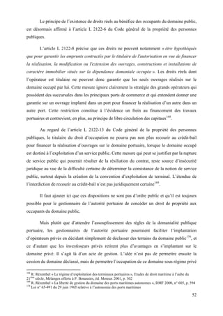 52
Le principe de l’existence de droits réels au bénéfice des occupants du domaine public,
est désormais affirmé à l’article L 2122-6 du Code général de la propriété des personnes
publiques.
L’article L 2122-8 précise que ces droits ne peuvent notamment « être hypothéqués
que pour garantir les emprunts contractés par le titulaire de l'autorisation en vue de financer
la réalisation, la modification ou l'extension des ouvrages, constructions et installations de
caractère immobilier situés sur la dépendance domaniale occupée ». Les droits réels dont
l’opérateur est titulaire ne peuvent donc garantir que les seuls ouvrages réalisés sur le
domaine occupé par lui. Cette mesure ignore clairement la stratégie des grands opérateurs qui
possèdent des succursales dans les principaux ports de commerce et qui entendent donner une
garantie sur un ouvrage implanté dans un port pour financer la réalisation d’un autre dans un
autre port. Cette restriction constitue à l’évidence un frein au financement des travaux
portuaires et contrevient, en plus, au principe de libre circulation des capitaux168
.
Au regard de l’article L 2122-13 du Code général de la propriété des personnes
publiques, le titulaire du droit d’occupation ne pourra pas non plus recourir au crédit-bail
pour financer la réalisation d’ouvrages sur le domaine portuaire, lorsque le domaine occupé
est destiné à l’exploitation d’un service public. Cette mesure qui peut se justifier par la rupture
de service public qui pourrait résulter de la résiliation du contrat, reste source d’insécurité
juridique au vue de la difficulté certaine de déterminer la consistance de la notion de service
public, surtout depuis la création de la convention d’exploitation de terminal. L’étendue de
l’interdiction de recourir au crédit-bail n’est pas juridiquement certaine169
.
Il faut ajouter ici que ces dispositions ne sont pas d’ordre public et qu’il est toujours
possible pour le gestionnaire de l’autorité portuaire de concéder un droit de propriété aux
occupants du domaine public.
Mais plutôt que d’attendre l’assouplissement des règles de la domanialité publique
portuaire, les gestionnaires de l’autorité portuaire pourraient faciliter l’implantation
d’opérateurs privés en décidant simplement de déclasser des terrains du domaine public170
, et
ce d’autant que les investisseurs privés retirent plus d’avantages en s’implantant sur le
domaine privé. Il s’agit là d’un acte de gestion. L’idée n’est pas de permettre ensuite la
cession du domaine déclassé, mais de permettre l’occupation de ce domaine sous régime privé
168
R. Rézenthel « Le régime d’exploitation des terminaux portuaires », Etudes de droit maritime à l’aube du
21ème
siècle, Mélanges offerts à P. Bonassies, éd. Moreux 2001, p. 302
169
R. Rézenthel « La liberté de gestion du domaine des ports maritimes autonomes », DMF 2000, n° 605, p. 594
170
Loi n° 65-491 du 29 juin 1965 relative à l’autonomie des ports maritimes
 