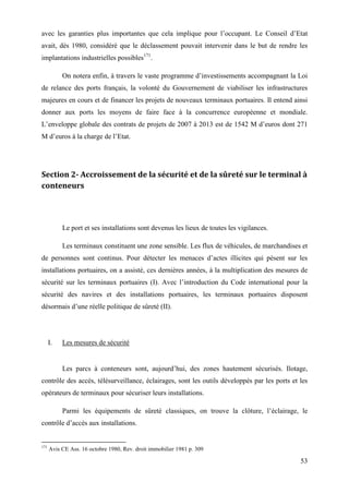 53
avec les garanties plus importantes que cela implique pour l’occupant. Le Conseil d’Etat
avait, dès 1980, considéré que le déclassement pouvait intervenir dans le but de rendre les
implantations industrielles possibles171
.
On notera enfin, à travers le vaste programme d’investissements accompagnant la Loi
de relance des ports français, la volonté du Gouvernement de viabiliser les infrastructures
majeures en cours et de financer les projets de nouveaux terminaux portuaires. Il entend ainsi
donner aux ports les moyens de faire face à la concurrence européenne et mondiale.
L’enveloppe globale des contrats de projets de 2007 à 2013 est de 1542 M d’euros dont 271
M d’euros à la charge de l’Etat.
Section 2- Accroissement de la sécurité et de la sûreté sur le terminal à
conteneurs
Le port et ses installations sont devenus les lieux de toutes les vigilances.
Les terminaux constituent une zone sensible. Les flux de véhicules, de marchandises et
de personnes sont continus. Pour détecter les menaces d’actes illicites qui pèsent sur les
installations portuaires, on a assisté, ces dernières années, à la multiplication des mesures de
sécurité sur les terminaux portuaires (I). Avec l’introduction du Code international pour la
sécurité des navires et des installations portuaires, les terminaux portuaires disposent
désormais d’une réelle politique de sûreté (II).
I. Les mesures de sécurité
Les parcs à conteneurs sont, aujourd’hui, des zones hautement sécurisés. Ilotage,
contrôle des accès, télésurveillance, éclairages, sont les outils développés par les ports et les
opérateurs de terminaux pour sécuriser leurs installations.
Parmi les équipements de sûreté classiques, on trouve la clôture, l’éclairage, le
contrôle d’accès aux installations.
171
Avis CE Ass. 16 octobre 1980, Rev. droit immobilier 1981 p. 309
 