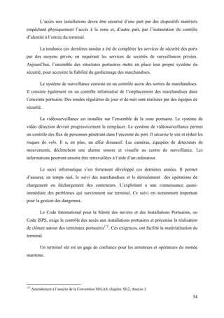 54
L’accès aux installations devra être sécurisé d’une part par des dispositifs matériels
empêchant physiquement l’accès à la zone et, d’autre part, par l’instauration de contrôle
d’identité à l’entrée du terminal.
La tendance ces dernières années a été de compléter les services de sécurité des ports
par des moyens privés, en requérant les services de sociétés de surveillances privées.
Aujourd’hui, l’ensemble des structures portuaires mette en place leur propre système de
sécurité, pour accroitre la fiabilité du gardiennage des marchandises.
Le système de surveillance consiste en un contrôle accru des sorties de marchandises.
Il consiste également en un contrôle informatisé de l’emplacement des marchandises dans
l’enceinte portuaire. Des rondes régulières de jour et de nuit sont réalisées par des équipes de
sécurité.
La vidéosurveillance est installée sur l’ensemble de la zone portuaire. Le système de
vidéo détection devrait progressivement le remplacer. Le système de vidéosurveillance permet
un contrôle des flux de personnes pénétrant dans l’enceinte du port. Il sécurise le site et réduit les
risques de vols. Il a, en plus, un effet dissuasif. Les caméras, équipées de détecteurs de
mouvements, déclenchent une alarme sonore et visuelle au centre de surveillance. Les
informations pourront ensuite être retravaillées à l’aide d’un ordinateur.
Le suivi informatique s’est fortement développé ces dernières années. Il permet
d’assurer, en temps réel, le suivi des marchandises et le déroulement des opérations de
chargement ou déchargement des conteneurs. L’exploitant a une connaissance quasi-
immédiate des problèmes qui surviennent sur terminal. Ce suivi est notamment important
pour la gestion des dangereux.
Le Code International pour la Sûreté des navires et des Installations Portuaires, ou
Code ISPS, exige le contrôle des accès aux installations portuaires et préconise la réalisation
de clôture autour des terminaux portuaires172
. Ces exigences, ont facilité la matérialisation du
terminal.
Un terminal sûr est un gage de confiance pour les armateurs et opérateurs du monde
maritime.
172
Amendement à l’annexe de la Convention SOLAS, chapitre XI-2, Annexe 2
 