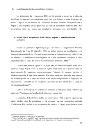 55
II. La politique de sûreté des installations portuaires
Les événements du 11 septembre 2001 ont fait prendre la mesure de la nécessite
impérieuse de parvenir à une coopération entre Etats pour la mise en place de mesures de
sûreté. L’objectif de ces mesures est l’éradication du risque terroriste. Elles prescrivent le
respect d’une procédure unique pour tous les ports et installations portuaires (A). Les
prescriptions faites au niveau des installations portuaires sont appréhendées (B).
A. Instauration d’une politique de sûreté dans les ports et leurs installations
portuaires
Suivant la conférence diplomatique qui s’est tenue à l’Organisation Maritime
Internationale, du 9 au 13 décembre 2002, un certain nombre de modifications à la
Convention internationale de 1974 pour la sauvegarde de la vie humaine en mer (SOLAS) ont
été adoptées. Les modifications dont la portée est la plus considérable concernent le Code
international pour la sûreté des navires et des installations portuaires (ISPS)173
.
Le Code ISPS, entré en vigueur le 1er juillet 2004, est un nouveau régime global sur la
sûreté au moyen duquel on vise à établir un régime international de coopération entre les
gouvernements, les organismes gouvernementaux, l’industrie du transport maritime et
l’industrie portuaire. L’idée est de parvenir à déterminer les mesures à prendre pour prévenir
les incidents portant sur la sûreté des navires et des installations portuaires, et d’appliquer les
dites mesures. L’ensemble de ces obligations a été repris en droit interne dans le Code des
ports maritimes français174
.
Le Code ISPS impose aux installations portuaires la réalisation d’une évaluation de
sûreté puis l’établissement d’un plan de sûreté propre à chaque site.
L’évaluation de la sûreté est établie par un service de l’Etat ou par un organisme de
sûreté habilité, dont la compétence a été reconnue par une commission nationale
d’habilitation. Elle consiste en un recensement des menaces et risques susceptibles de peser
173
Publié par le décret n° 2004-290 du 26 mars 2004
174
Décret 2007/476 du 29 mars 2007 relatif à la sûreté du transport maritime et des opérations maritimes, qui
ajoute le chapitre Ier du titre II du Livre III de la partie réglementaire du Code des ports maritimes
 