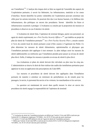 56
sur l’installation175
. L’analyse des risques doit se faire au regard de l’ensemble des aspects de
l’exploitation portuaire, à savoir les bâtiments, les infrastructures, matériels et les zones
d’interface. Seront identifiés les points vulnérables de l’exploitation pouvant constituer une
cible pour les actions terroristes. Ils pourront être dus à un facteur humain, à la faiblesse des
infrastructures, des politiques ou encore des procédures. Seront identifiés les biens et
infrastructures essentiels à protéger. L’évaluation se conclut par la proposition de mesures et
procédures à observer en cas d’atteinte à la sûreté.
L’évaluation de sûreté faite, l’opérateur de terminal désigne, parmi son personnel, un
agent de sûreté expérimenté, ou « Port Facility Security Officer »176
, qui établira un projet de
plan de sûreté de l’installation portuaire177
ou « Port Facility Security Plan », ensuite soumis
à l’avis du comité local de sûreté portuaire avant d’être soumis à l’agrément du Préfet. Ce
plan détermine les mesures de sûreté élémentaires, opérationnelles et physiques que
l’installation portuaire doit appliquer à tout moment. Le plan indique aussi les mesures de
sûreté additionnelles ou renforcées que l’installation prendra pour passer au niveau de sûreté
plus élevé. Enfin, il indique les mesures à prendre en niveau de sûreté le plus élevé.
Les évaluations et plans de sûreté doivent être réévalués au plus tous les cinq ans.
L’administration se réserve le droit de faire réaliser des audits des installations portuaires pour
apprécier la mise en application des prescriptions du Code ISPS.
Les mesures et procédures de sûreté doivent être appliquées dans l'installation
portuaire de manière à entraîner un minimum de perturbations ou de retards pour les
passagers, le navire, le personnel du navire et les visiteurs, les marchandises et les services.
La question est maintenant de savoir dans quelle mesure la mise en œuvre des
procédures de sûreté engage la responsabilité de l’opérateur de terminal.
175
L’évaluation de sûreté de l’installation portuaire est définie par l’article 15 du code ISPS et précisée par
l’article B/15.3 obligatoire (règlement 725/2004) ; Art. R 321-25 du code des ports maritimes
176
L’article 17.2 du Code ISPS définit le rôle de l’agent de sûreté de l’installation portuaire
177
Défini par l’article 16 du Code ISPS, et précisé par les articles B/16.3 et B/16.8 obligatoires (règlement
725/2004) ; Art. R 321-26 du Code des ports maritimes
 