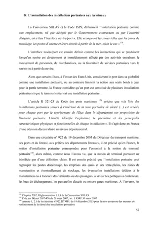57
B. L’assimilation des installations portuaires aux terminaux
La Convention SOLAS et le Code ISPS, définissent l’installation portuaire comme
«un emplacement, tel que désigné par le Gouvernement contractant ou par l’autorité
désignée, où a lieu l’interface navire/port ». Elle «comprend les zones telles que les zones de
mouillage, les postes d’attente et leurs abords à partir de la mer, selon le cas »178
.
L’interface navire/port est ensuite définie comme les interactions qui se produisent
lorsqu’un navire est directement et immédiatement affecté par des activités entraînant le
mouvement de personnes, de marchandises, ou la fourniture de services portuaires vers le
navire ou à partir du navire.
Alors que certains Etats, à l’instar des Etats-Unis, considèrent le port dans sa globalité
comme une installation portuaire, ou au contraire limitent la notion aux seuls bords à quai
pour la partie terrestre, la France considère qu’un port est constitué de plusieurs installations
portuaires et que le terminal entier est une installation portuaire.
L’article R 321-23 du Code des ports maritimes 179
précise que « la liste des
installations portuaires situées à l'intérieur de la zone portuaire de sûreté (…) est arrêtée
pour chaque port par le représentant de l'Etat dans le département sur proposition de
l'autorité portuaire. L'arrêté identifie l'exploitant, le périmètre et les principales
caractéristiques physiques et fonctionnelles de chaque installation ». Il s’agit donc en France
d’une décision décentralisée au niveau départemental.
Dans une circulaire n° 922 du 19 décembre 2003 du Directeur du transport maritime,
des ports et du littoral, aux préfets des départements littoraux, il est précisé qu’en France, la
notion d'installation portuaire correspondra pour l'essentiel à la notion de terminal
portuaire180
, alors même, comme nous l’avons vu, que la notion de terminal portuaire ne
bénéficie pas d’une définition claire. Il est ensuite précisé que l’installation portuaire peut
regrouper les postes d'accostage, les emprises des quais et des terre-pleins, les zones de
manutention et éventuellement de stockage, les éventuelles installations dédiées à la
manutention ou à l'accueil des véhicules ou des passagers, à savoir les portiques à conteneurs,
les bras de déchargement, les passerelles d'accès ou encore gares maritimes. A l’inverse, les
178
Chapitre XI-2, Règlementation 1.1.8 de la Convention SOLAS
179
Crée par Décret 2007-476 du 29 mars 2007, art. 1 JORF 30 mars 2007
180
Annexe 1, 2.1 de la circulaire n°922 DTMPL du 19 décembre 2003 pour la mise en œuvre des mesures de
renforcement de la sûreté des installations portuaires
 