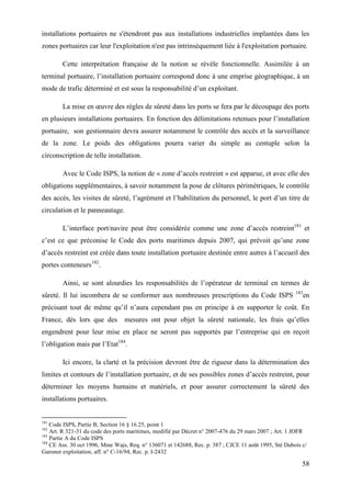 58
installations portuaires ne s'étendront pas aux installations industrielles implantées dans les
zones portuaires car leur l'exploitation n'est pas intrinsèquement liée à l'exploitation portuaire.
Cette interprétation française de la notion se révèle fonctionnelle. Assimilée à un
terminal portuaire, l’installation portuaire correspond donc à une emprise géographique, à un
mode de trafic déterminé et est sous la responsabilité d’un exploitant.
La mise en œuvre des règles de sûreté dans les ports se fera par le découpage des ports
en plusieurs installations portuaires. En fonction des délimitations retenues pour l’installation
portuaire, son gestionnaire devra assurer notamment le contrôle des accès et la surveillance
de la zone. Le poids des obligations pourra varier du simple au centuple selon la
circonscription de telle installation.
Avec le Code ISPS, la notion de « zone d’accès restreint » est apparue, et avec elle des
obligations supplémentaires, à savoir notamment la pose de clôtures périmétriques, le contrôle
des accès, les visites de sûreté, l’agrément et l’habilitation du personnel, le port d’un titre de
circulation et le panneautage.
L’interface port/navire peut être considérée comme une zone d’accès restreint181
et
c’est ce que préconise le Code des ports maritimes depuis 2007, qui prévoit qu’une zone
d’accès restreint est créée dans toute installation portuaire destinée entre autres à l’accueil des
portes conteneurs182
.
Ainsi, se sont alourdies les responsabilités de l’opérateur de terminal en termes de
sûreté. Il lui incombera de se conformer aux nombreuses prescriptions du Code ISPS 183
en
précisant tout de même qu’il n’aura cependant pas en principe à en supporter le coût. En
France, dès lors que des mesures ont pour objet la sûreté nationale, les frais qu’elles
engendrent pour leur mise en place ne seront pas supportés par l’entreprise qui en reçoit
l’obligation mais par l’Etat184
.
Ici encore, la clarté et la précision devront être de rigueur dans la détermination des
limites et contours de l’installation portuaire, et de ses possibles zones d’accès restreint, pour
déterminer les moyens humains et matériels, et pour assurer correctement la sûreté des
installations portuaires.
181
Code ISPS, Partie B, Section 16 § 16.25, point 1
182
Art. R 321-31 du code des ports maritimes, modifié par Décret n° 2007-476 du 29 mars 2007 ; Art. 1 JOFR
183
Partie A du Code ISPS
184
CE Ass. 30 oct 1996, Mme Wajs, Req. n° 136071 et 142688, Rec. p. 387 ; CJCE 11 août 1995, Sté Dubois c/
Garonor exploitation, aff. n° C-16/94, Rec. p. I-2432
 