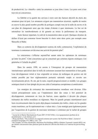 5
de productivité. La « bataille » entre les armateurs se joue donc à terre. Les ports sont à leur
tour mis en concurrence.
La fiabilité et la qualité des services à terre sont des facteurs décisifs du choix des
armateurs pour tel port. Les armateurs exigent une manutention sécurisée, capable de mettre
en œuvre le plus grand nombre possible de portiques compte tenu de la taille du navire et de
son plan de chargement ainsi que des temps d’attente à quai minimums. Le but est de
rationaliser les transbordements et de garantir au mieux la performance du transport.
Autre facteur important, le coût de la manutention dans un port. Quelques dizaines de
dollars d’écart par conteneur feront basculer le choix entre deux ports, par exemple entre
Marseille et Malte.
Dans ce contexte de développement soutenu du trafic conteneurisé, l’exploitation de
terminaux à conteneurs est devenue une activité de premier plan2
.
La concurrence s’effectue aujourd’hui autant entre les opérateurs de terminaux
qu’entre les ports3
. Cette concurrence qui ne concernait que certaines régions asiatiques s’est
généralise à l’échelle du globe4
.
Dans les années 1990, on assista à l’émergence de groupes de manutention
internationaux spécialisés dans le trafic de conteneurs assurant leur manutention et leur garde.
Leur développement initial et leur originalité en termes de techniques de gestion ont été
rendus possible par leur réglementation portuaire nationale souple et ouverte aux
investissements privés. Ils ont, par la suite, exporté progressivement ce modèle. Les groupes
asiatiques tirent ici leur épingle du jeu aux côtés d’entreprises européennes et américaines.
Les stratégies de croissance des manutentionnaires mondiaux sont diverses. Elles
restent principalement axées sur l’implantation dans des zones à fort potentiel de
développement, notamment en Asie du Sud-est, zones appelées à devenir des plaques
tournantes des trafics mondiaux ou régionaux. Mais les grands groupes maintiennent aussi
leurs investissements dans les ports déjà plaques tournantes des trafics, situés sur les grandes
routes maritimes, car ils représentent une « valeur sûre ». Leur stratégie peut également passer
par l’acquisition de la gestion de nouveaux terminaux à conteneur par le rachat de groupes
2
Journal de la Marine Marchande du 29 juin 2007, N°4567/4568, « Les équipementiers profitent de la
mondialisation », Loïc Salmon, p.23
3
Wang and Slack, “The evolution of a regional container port system: the Pearl River Delta”, Journal of
Transport Geography n°8, 2000, p. 263 - 276
4
Par exemple, en Chine méridionale, Hutchinon Port Holdings (HPH) et Modern Terminals Limited (MTL) ont
des intérêts concurrentiels dans plusieurs ports du delta de la Rivière des Perles et à l’intérieur du port de Hong
Kong.
 