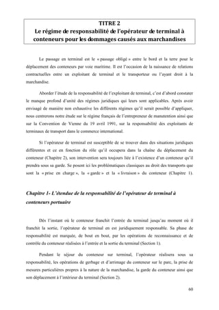 60
TITRE 2
Le régime de responsabilité de l’opérateur de terminal à
conteneurs pour les dommages causés aux marchandises
Le passage en terminal est le « passage obligé » entre le bord et la terre pour le
déplacement des conteneurs par voie maritime. Il est l’occasion de la naissance de relations
contractuelles entre un exploitant de terminal et le transporteur ou l’ayant droit à la
marchandise.
Aborder l’étude de la responsabilité de l’exploitant de terminal, c’est d’abord constater
le manque profond d’unité des régimes juridiques qui leurs sont applicables. Après avoir
envisagé de manière non exhaustive les différents régimes qu’il serait possible d’appliquer,
nous centrerons notre étude sur le régime français de l’entrepreneur de manutention ainsi que
sur la Convention de Vienne du 19 avril 1991, sur la responsabilité des exploitants de
terminaux de transport dans le commerce international.
Si l’opérateur de terminal est susceptible de se trouver dans des situations juridiques
différentes et ce en fonction du rôle qu’il occupera dans la chaîne du déplacement du
conteneur (Chapitre 2), son intervention sera toujours liée à l’existence d’un conteneur qu’il
prendra sous sa garde. Se posent ici les problématiques classiques au droit des transports que
sont la « prise en charge », la « garde » et la « livraison » du conteneur (Chapitre 1).
Chapitre 1- L’étendue de la responsabilité de l’opérateur de terminal à
conteneurs portuaire
Dès l’instant où le conteneur franchit l’entrée du terminal jusqu’au moment où il
franchit la sortie, l’opérateur de terminal en est juridiquement responsable. Sa phase de
responsabilité est marquée, de bout en bout, par les opérations de reconnaissance et de
contrôle du conteneur réalisées à l’entrée et la sortie du terminal (Section 1).
Pendant le séjour du conteneur sur terminal, l’opérateur réalisera sous sa
responsabilité, les opérations de gerbage et d’arrimage du conteneur sur le parc, la prise de
mesures particulières propres à la nature de la marchandise, la garde du conteneur ainsi que
son déplacement à l’intérieur du terminal (Section 2).
 