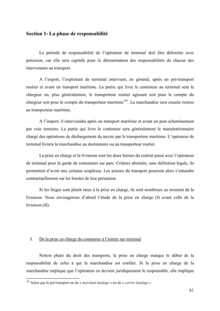 61
Section 1- La phase de responsabilité
La période de responsabilité de l’opérateur de terminal doit être délimitée avec
précision, car elle sera capitale pour la détermination des responsabilités de chacun des
intervenants au transport.
A l’export, l’exploitant de terminal intervient, en général, après un pré-transport
routier et avant un transport maritime. La partie qui livre le conteneur au terminal sera le
chargeur ou, plus généralement, le transporteur routier agissant soit pour le compte du
chargeur soit pour le compte du transporteur maritime185
. La marchandise sera ensuite remise
au transporteur maritime.
A l’import, il interviendra après un transport maritime et avant un post acheminement
par voie terrestre. La partie qui livre le conteneur sera généralement le manutentionnaire
chargé des opérations de déchargement du navire par le transporteur maritime. L’opérateur de
terminal livrera la marchandise au destinataire ou au transporteur routier.
La prise en charge et la livraison sont les deux bornes du contrat passé avec l’opérateur
de terminal pour la garde de conteneurs sur parc. Critères abstraits, sans définition légale, ils
permettent d’avoir une certaine souplesse. Les acteurs du transport pourront alors s’entendre
contractuellement sur les limites de leur prestation.
Si les litiges sont plutôt rares à la prise en charge, ils sont nombreux au moment de la
livraison. Nous envisagerons d’abord l’étude de la prise en charge (I) avant celle de la
livraison (II).
I. De la prise en charge du conteneur à l’entrée sur terminal
Notion phare du droit des transports, la prise en charge marque le début de la
responsabilité de celui à qui la marchandise est confiée. Si la prise en charge de la
marchandise implique que l’opérateur en devient juridiquement le responsable, elle implique
185
Selon que le pré-transport est du « merchant haulage » ou du « carrier haulage »
 