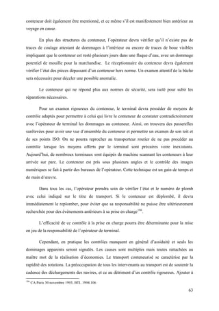 63
conteneur doit également être mentionné, et ce même s’il est manifestement bien antérieur au
voyage en cause.
En plus des structures du conteneur, l’opérateur devra vérifier qu’il n’existe pas de
traces de coulage attestant de dommages à l’intérieur ou encore de traces de boue visibles
impliquant que le conteneur est resté plusieurs jours dans une flaque d’eau, avec un dommage
potentiel de mouille pour la marchandise. Le réceptionnaire du conteneur devra également
vérifier l’état des pièces dépassant d’un conteneur hors norme. Un examen attentif de la bâche
sera nécessaire pour déceler une possible anomalie.
Le conteneur qui ne répond plus aux normes de sécurité, sera isolé pour subir les
réparations nécessaires.
Pour un examen rigoureux du conteneur, le terminal devra posséder de moyens de
contrôle adaptés pour permettre à celui qui livre le conteneur de constater contradictoirement
avec l’opérateur de terminal les dommages au conteneur. Ainsi, on trouvera des passerelles
surélevées pour avoir une vue d’ensemble du conteneur et permettre un examen de son toit et
de ses points ISO. On ne pourra reprocher au transporteur routier de ne pas procéder au
contrôle lorsque les moyens offerts par le terminal sont précaires voire inexistants.
Aujourd’hui, de nombreux terminaux sont équipés de machine scannant les conteneurs à leur
arrivée sur parc. Le conteneur est pris sous plusieurs angles et le contrôle des images
numériques se fait à partir des bureaux de l’opérateur. Cette technique est un gain de temps et
de main d’œuvre.
Dans tous les cas, l’opérateur prendra soin de vérifier l’état et le numéro de plomb
avec celui indiqué sur le titre de transport. Si le conteneur est déplombé, il devra
immédiatement le replomber, pour éviter que sa responsabilité ne puisse être ultérieurement
recherchée pour des événements antérieurs à sa prise en charge186
.
L’efficacité de ce contrôle à la prise en charge pourra être déterminante pour la mise
en jeu de la responsabilité de l’opérateur de terminal.
Cependant, en pratique les contrôles manquent en général d’assiduité et seuls les
dommages apparents seront signalés. Les causes sont multiples mais toutes rattachées au
maître mot de la réalisation d’économies. Le transport conteneurisé se caractérise par la
rapidité des rotations. La préoccupation de tous les intervenants au transport est de soutenir la
cadence des déchargements des navires, et ce au détriment d’un contrôle rigoureux. Ajouter à
186
CA Paris 30 novembre 1993, BTL 1994.106
 