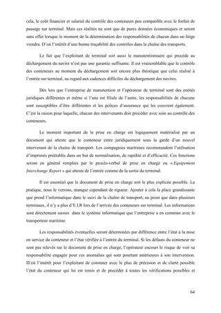 64
cela, le coût financier et salarial du contrôle des conteneurs peu compatible avec le forfait de
passage sur terminal. Mais ces réalités ne sont que de pures données économiques et seront
sans effet lorsque le moment de la détermination des responsabilités de chacun dans un litige
viendra. D’où l’intérêt d’une bonne traçabilité des contrôles dans la chaîne des transports.
Le fait que l’exploitant de terminal soit aussi le manutentionnaire qui procède au
déchargement du navire n’est pas une garantie suffisante. Il est vraisemblable que le contrôle
des conteneurs au moment du déchargement soit encore plus théorique que celui réalisé à
l’entrée sur terminal, au regard aux cadences difficiles du déchargement des navires.
Dès lors que l’entreprise de manutention et l’opérateur de terminal sont des entités
juridiques différentes et même si l’une est filiale de l’autre, les responsabilités de chacune
sont susceptibles d’être différentes et les polices d’assurance qui les couvrent également.
C’est la raison pour laquelle, chacun des intervenants doit procéder avec soin au contrôle des
conteneurs.
Le moment important de la prise en charge est logiquement matérialisé par un
document qui atteste que le conteneur entre juridiquement sous la garde d’un nouvel
intervenant de la chaine de transport. Les compagnies maritimes recommandent l’utilisation
d’imprimés préétablis dans un but de normalisation, de rapidité et d’efficacité. Ces fonctions
seront en général remplies par le procès-verbal de prise en charge ou « Equipement
Interchange Report » qui atteste de l’entrée comme de la sortie du terminal.
Il est essentiel que le document de prise en charge soit le plus explicite possible. La
pratique, nous le verrons, manque cependant de rigueur. Ajouter à cela la place grandissante
que prend l’informatique dans le suivi de la chaîne de transport, au point que dans plusieurs
terminaux, il n’y a plus d’E.I.R lors de l’arrivée des conteneurs sur terminal. Les informations
sont directement saisies dans le système informatique que l’entreprise a en commun avec le
transporteur maritime.
Les responsabilités éventuelles seront déterminées par différence entre l’état à la mise
en service du conteneur et l’état vérifiée à l’entrée du terminal. Si les défauts du conteneur ne
sont pas relevés sur le document de prise en charge, l’opérateur encourt le risque de voir sa
responsabilité engagée pour ces anomalies qui sont pourtant antérieures à son intervention.
D’où l’intérêt pour l’exploitant de constater avec le plus de précision et de clarté possible
l’état du conteneur qui lui est remis et de procéder à toutes les vérifications possibles et
 