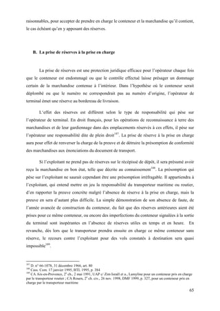 65
raisonnables, pour accepter de prendre en charge le conteneur et la marchandise qu’il contient,
le cas échéant qu’en y apposant des réserves.
B. La prise de réserves à la prise en charge
La prise de réserves est une protection juridique efficace pour l’opérateur chaque fois
que le conteneur est endommagé ou que le contrôle effectué laisse présager un dommage
certain de la marchandise contenue à l’intérieur. Dans l’hypothèse où le conteneur serait
déplombé ou que le numéro ne correspondrait pas au numéro d’origine, l’opérateur de
terminal émet une réserve au bordereau de livraison.
L‘effet des réserves est différent selon le type de responsabilité qui pèse sur
l’opérateur de terminal. En droit français, pour les opérations de reconnaissance à terre des
marchandises et de leur gardiennage dans des emplacements réservés à ces effets, il pèse sur
l’opérateur une responsabilité dite de plein droit187
. La prise de réserve à la prise en charge
aura pour effet de renverser la charge de la preuve et de détruire la présomption de conformité
des marchandises aux énonciations du document de transport.
Si l’exploitant ne prend pas de réserves sur le récépissé de dépôt, il sera présumé avoir
reçu la marchandise en bon état, telle que décrite au connaissement188
. La présomption qui
pèse sur l’exploitant ne saurait cependant être une présomption irréfragable. Il appartiendra à
l’exploitant, qui entend mettre en jeu la responsabilité du transporteur maritime ou routier,
d’en rapporter la preuve concrète malgré l’absence de réserve à la prise en charge, mais la
preuve en sera d’autant plus difficile. La simple démonstration de son absence de faute, de
l’année avancée de construction du conteneur, du fait que des réserves antérieures aient été
prises pour ce même conteneur, ou encore des imperfections du conteneur signalées à la sortie
du terminal sont inopérantes en l’absence de réserves utiles en temps et en heure. En
revanche, dès lors que le transporteur prendra ensuite en charge ce même conteneur sans
réserve, le recours contre l’exploitant pour des vols constatés à destination sera quasi
impossible189
.
187
D. n° 66-1078, 31 décembre 1966, art. 80
188
Cass. Com. 17 janvier 1995, BTL 1995, p. 384
189
CA Aix-en-Provence, 2e
ch., 2 mai 1991, UAP c/ Zim Israël et a., Lamyline pour un conteneur pris en charge
par le transporteur routier ; CA Rouen, 2e
ch. civ., 26 nov. 1998, DMF 1999, p. 327, pour un conteneur pris en
charge par le transporteur maritime
 
