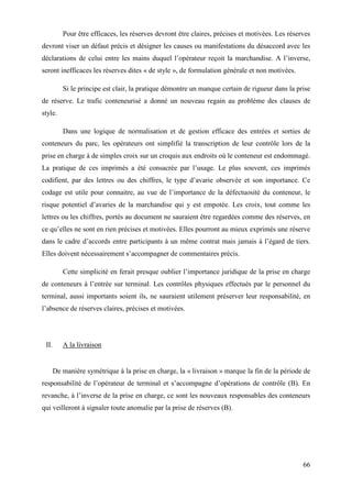 66
Pour être efficaces, les réserves devront être claires, précises et motivées. Les réserves
devront viser un défaut précis et désigner les causes ou manifestations du désaccord avec les
déclarations de celui entre les mains duquel l’opérateur reçoit la marchandise. A l’inverse,
seront inefficaces les réserves dites « de style », de formulation générale et non motivées.
Si le principe est clair, la pratique démontre un manque certain de rigueur dans la prise
de réserve. Le trafic conteneurisé a donné un nouveau regain au problème des clauses de
style.
Dans une logique de normalisation et de gestion efficace des entrées et sorties de
conteneurs du parc, les opérateurs ont simplifié la transcription de leur contrôle lors de la
prise en charge à de simples croix sur un croquis aux endroits où le conteneur est endommagé.
La pratique de ces imprimés a été consacrée par l’usage. Le plus souvent, ces imprimés
codifient, par des lettres ou des chiffres, le type d’avarie observée et son importance. Ce
codage est utile pour connaitre, au vue de l’importance de la défectuosité du conteneur, le
risque potentiel d’avaries de la marchandise qui y est empotée. Les croix, tout comme les
lettres ou les chiffres, portés au document ne sauraient être regardées comme des réserves, en
ce qu’elles ne sont en rien précises et motivées. Elles pourront au mieux exprimés une réserve
dans le cadre d’accords entre participants à un même contrat mais jamais à l’égard de tiers.
Elles doivent nécessairement s’accompagner de commentaires précis.
Cette simplicité en ferait presque oublier l’importance juridique de la prise en charge
de conteneurs à l’entrée sur terminal. Les contrôles physiques effectués par le personnel du
terminal, aussi importants soient ils, ne sauraient utilement préserver leur responsabilité, en
l’absence de réserves claires, précises et motivées.
II. A la livraison
De manière symétrique à la prise en charge, la « livraison » marque la fin de la période de
responsabilité de l’opérateur de terminal et s’accompagne d’opérations de contrôle (B). En
revanche, à l’inverse de la prise en charge, ce sont les nouveaux responsables des conteneurs
qui veilleront à signaler toute anomalie par la prise de réserves (B).
 