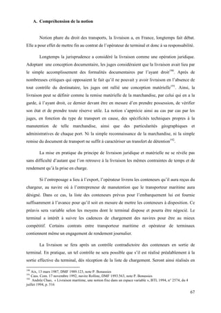 67
A. Compréhension de la notion
Notion phare du droit des transports, la livraison a, en France, longtemps fait débat.
Elle a pour effet de mettre fin au contrat de l’opérateur de terminal et donc à sa responsabilité.
Longtemps la jurisprudence a considéré la livraison comme une opération juridique.
Adoptant une conception documentaire, les juges considéraient que la livraison avait lieu par
le simple accomplissement des formalités documentaires par l’ayant droit190
. Après de
nombreuses critiques qui opposaient le fait qu’il ne pouvait y avoir livraison en l’absence de
tout contrôle du destinataire, les juges ont rallié une conception matérielle191
. Ainsi, la
livraison peut se définir comme la remise matérielle de la marchandise, par celui qui en a la
garde, à l’ayant droit, ce dernier devant être en mesure d’en prendre possession, de vérifier
son état et de prendre toute réserve utile. La notion s’apprécie ainsi au cas par cas par les
juges, en fonction du type de transport en cause, des spécificités techniques propres à la
manutention de telle marchandise, ainsi que des particularités géographiques et
administratives de chaque port. Ni la simple reconnaissance de la marchandise, ni la simple
remise du document de transport ne suffit à caractériser un transfert de détention192
.
La mise en pratique du principe de livraison juridique et matérielle ne se révèle pas
sans difficulté d’autant que l’on retrouve à la livraison les mêmes contraintes de temps et de
rendement qu’à la prise en charge.
Si l’entreposage a lieu à l’export, l’opérateur livrera les conteneurs qu’il aura reçus du
chargeur, au navire où à l’entrepreneur de manutention que le transporteur maritime aura
désigné. Dans ce cas, la liste des conteneurs prévus pour l’embarquement lui est fournie
suffisamment à l’avance pour qu’il soit en mesure de mettre les conteneurs à disposition. Ce
préavis sera variable selon les moyens dont le terminal dispose et pourra être négocié. Le
terminal a intérêt à suivre les cadences de chargement des navires pour être au mieux
compétitif. Certains contrats entre transporteur maritime et opérateur de terminaux
contiennent même un engagement de rendement journalier.
La livraison se fera après un contrôle contradictoire des conteneurs en sortie de
terminal. En pratique, un tel contrôle ne sera possible que s’il est réalisé préalablement à la
sortie effective du terminal, dès réception de la liste de chargement. Seront ainsi réalisés en
190
Aix, 13 mars 1987, DMF 1989.123, note P. Bonassies
191
Cass. Com. 17 novembre 1992, navire Rolline, DMF 1993.563, note P. Bonassies
192
Andrée Chao, « Livraison maritime, une notion fixe dans un espace variable », BTL 1994, n° 2574, du 4
juillet 1994, p. 516
 