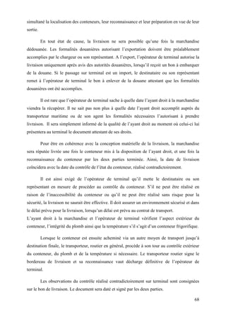 68
simultané la localisation des conteneurs, leur reconnaissance et leur préparation en vue de leur
sortie.
En tout état de cause, la livraison ne sera possible qu’une fois la marchandise
dédouanée. Les formalités douanières autorisant l’exportation doivent être préalablement
accomplies par le chargeur ou son représentant. A l’export, l’opérateur de terminal autorise la
livraison uniquement après avis des autorités douanières, lorsqu’il reçoit un bon à embarquer
de la douane. Si le passage sur terminal est un import, le destinataire ou son représentant
remet à l’opérateur de terminal le bon à enlever de la douane attestant que les formalités
douanières ont été accomplies.
Il est rare que l’opérateur de terminal sache à quelle date l’ayant droit à la marchandise
viendra la récupérer. Il ne sait pas non plus à quelle date l’ayant droit accomplit auprès du
transporteur maritime ou de son agent les formalités nécessaires l’autorisant à prendre
livraison. Il sera simplement informé de la qualité de l’ayant droit au moment où celui-ci lui
présentera au terminal le document attestant de ses droits.
Pour être en cohérence avec la conception matérielle de la livraison, la marchandise
sera réputée livrée une fois le conteneur mis à la disposition de l’ayant droit, et une fois la
reconnaissance du conteneur par les deux parties terminée. Ainsi, la date de livraison
coïncidera avec la date du contrôle de l’état du conteneur, réalisé contradictoirement.
Il est ainsi exigé de l’opérateur de terminal qu’il mette le destinataire ou son
représentant en mesure de procéder au contrôle du conteneur. S’il ne peut être réalisé en
raison de l’inaccessibilité du conteneur ou qu’il ne peut être réalisé sans risque pour la
sécurité, la livraison ne saurait être effective. Il doit assurer un environnement sécurisé et dans
le délai prévu pour la livraison, lorsqu’un délai est prévu au contrat de transport.
L’ayant droit à la marchandise et l’opérateur de terminal vérifient l’aspect extérieur du
conteneur, l’intégrité du plomb ainsi que la température s’il s’agit d’un conteneur frigorifique.
Lorsque le conteneur est ensuite acheminé via un autre moyen de transport jusqu’à
destination finale, le transporteur, routier en général, procède à son tour au contrôle extérieur
du conteneur, du plomb et de la température si nécessaire. Le transporteur routier signe le
bordereau de livraison et sa reconnaissance vaut décharge définitive de l’opérateur de
terminal.
Les observations du contrôle réalisé contradictoirement sur terminal sont consignées
sur le bon de livraison. Le document sera daté et signé par les deux parties.
 