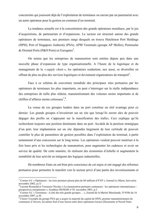 6
concurrents qui jouissent déjà de l’exploitation de terminaux ou encore par un partenariat avec
un autre opérateur pour la gestion en commun d’un terminal.
La tendance actuelle est à la concentration des grands opérateurs mondiaux, par le jeu
d’acquisitions, de partenariats et d’expansions. Le secteur est structuré autour des grands
opérateurs de terminaux, aux premiers rangs desquels on trouve Hutchinon Port Holdings
(HPH), Port of Singapore Authority (PSA), APM Terminals (groupe AP Moller), Peninsular
& Oriental Ports (P&O Ports) et Eurogates5
.
On notera que les entreprises de manutention sont entrées depuis peu dans une
nouvelle phase d’expansion de type organisationnelle. A l’heure de la logistique et du
management de la « supply chain », les opérateurs souhaitent, eux aussi, se diversifier en
offrant de plus en plus des services logistiques et deviennent organisateurs de transport6
.
Face à ce schéma de couverture mondiale des principaux sites portuaires par les
opérateurs de terminaux les plus importants, on peut s’interroger sur la réelle indépendance
des entreprises de taille plus réduite, manutentionnant des volumes moins importants et de
chiffres d’affaires moins colossaux7
,8
.
La venue de ces groupes leaders dans un port constitue un réel avantage pour ce
dernier. Les grands groupes n’investiront sur un site que lorsqu’ils seront sûrs de pouvoir
dégager des profits en s’appuyant sur la massification des trafics. Ceci explique qu’ils
recherchent toujours une position dominante dans un port. Au-delà de la position stratégique
d’un port, leur implantation sur un site dépendra largement de leur certitude de pouvoir
contrôler le plus de paramètres de gestion possibles dans l’exploitation du terminal, à partir
notamment d’une concession sur le long terme. Les opérateurs veulent pouvoir maitriser à la
fois leurs prix et les technologies de manutention, pour augmenter les cadences et avoir un
service de qualité. De cette manière, ils réalisent des économies d’échelle et augmentent la
rentabilité de leur activité en intégrant des logiques industrielles.
De nombreux Etats en ont bien pris conscience de cet enjeu et ont engagé des réformes
portuaires pour permettre le transfert vers le secteur privé d’une partie des investissements et
5
Cornier J-C « Opérateurs : les trois premiers pèsent plus de 60 millions d’EVP », Journal Le Marin, hors-série
novembre 2002, p.12
6
Lacoste Romuald et Terrassier Nicolas « La manutention portuaire conteneurs : les opérateurs internationaux –
perspectives européennes », Synthèse ISEMAR n°39, novembre 2001, p.2
7
Cornier J-C « Terminaux : à côté des très grands groupes… », Journal de la Marine Marchande, N°4586 du 16
novembre 2007, p.30
8
Citons l’exemple du groupe PSA qui a acquis la majorité du capital de HNN, premier manutentionnaire de
conteneurs d’Anvers, lui-même fruit d’une fusion entre deux opérateurs locaux (Hessenatie et Noord Natie
 