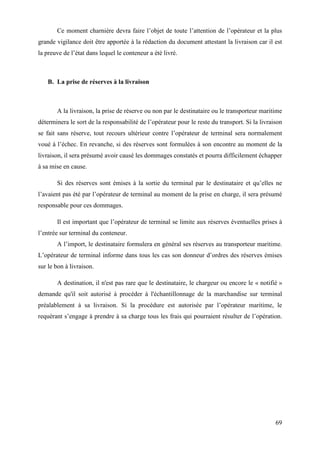 69
Ce moment charnière devra faire l’objet de toute l’attention de l’opérateur et la plus
grande vigilance doit être apportée à la rédaction du document attestant la livraison car il est
la preuve de l’état dans lequel le conteneur a été livré.
B. La prise de réserves à la livraison
A la livraison, la prise de réserve ou non par le destinataire ou le transporteur maritime
déterminera le sort de la responsabilité de l’opérateur pour le reste du transport. Si la livraison
se fait sans réserve, tout recours ultérieur contre l’opérateur de terminal sera normalement
voué à l’échec. En revanche, si des réserves sont formulées à son encontre au moment de la
livraison, il sera présumé avoir causé les dommages constatés et pourra difficilement échapper
à sa mise en cause.
Si des réserves sont émises à la sortie du terminal par le destinataire et qu’elles ne
l’avaient pas été par l’opérateur de terminal au moment de la prise en charge, il sera présumé
responsable pour ces dommages.
Il est important que l’opérateur de terminal se limite aux réserves éventuelles prises à
l’entrée sur terminal du conteneur.
A l’import, le destinataire formulera en général ses réserves au transporteur maritime.
L’opérateur de terminal informe dans tous les cas son donneur d’ordres des réserves émises
sur le bon à livraison.
A destination, il n'est pas rare que le destinataire, le chargeur ou encore le « notifié »
demande qu'il soit autorisé à procéder à l'échantillonnage de la marchandise sur terminal
préalablement à sa livraison. Si la procédure est autorisée par l’opérateur maritime, le
requérant s’engage à prendre à sa charge tous les frais qui pourraient résulter de l’opération.
 