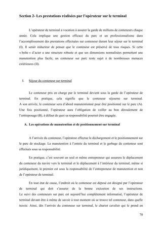 70
Section 2- Les prestations réalisées par l’opérateur sur le terminal
L’opérateur de terminal a vocation à assurer la garde de millions de conteneurs chaque
année. Cela implique une gestion efficace du parc et un professionnalisme dans
l’accomplissement des prestations effectuées sur conteneur durant leur séjour sur le terminal
(I). Il serait réducteur de penser que le conteneur est préservé de tous risques. Si cette
« boîte » d’acier a une structure robuste et que ses dimensions normalisées permettent une
manutention plus facile, un conteneur sur parc reste sujet à de nombreuses menaces
extérieures (II).
I. Séjour du conteneur sur terminal
Le conteneur pris en charge par le terminal devient sous la garde de l’opérateur de
terminal. En pratique, cela signifie que le conteneur séjourne sur terminal.
A son arrivée, le conteneur sera d’abord manutentionné pour être positionné sur le parc (A).
Une fois positionné, l’opérateur aura l’obligation de veiller au bon déroulement de
l’entreposage (B), à défaut de quoi sa responsabilité pourrait être engagée.
A. Les opérations de manutention et de positionnement sur terminal
A l’arrivée du conteneur, l’opérateur effectue le déchargement et le positionnement sur
le parc de stockage. La manutention à l’entrée du terminal et le gerbage du conteneur sont
effectués sous sa responsabilité.
En pratique, c’est souvent un seul et même entrepreneur qui assurera le déplacement
du conteneur du navire vers le terminal et le déplacement à l’intérieur du terminal, même si
juridiquement, le premier est sous la responsabilité de l’entrepreneur de manutention et non
de l’opérateur de terminal.
En tout état de cause, l’endroit où le conteneur est déposé est désigné par l’opérateur
de terminal qui doit s’assurer de la bonne exécution de ses instructions.
Le suivi des conteneurs sur parc est aujourd’hui complètement informatisé, l’opérateur de
terminal devant être à même de savoir à tout moment où se trouve tel conteneur, dans quelle
travée. Ainsi, dès l’arrivée du conteneur sur terminal, le chariot cavalier qui le prend en
 