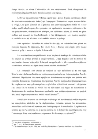 71
charge recevra en direct l’information de son emplacement. Tout changement de
positionnement pendant la durée de stationnement sera signalé.
Le levage des conteneurs s'effectue à partir des 4 pièces de coins supérieures à l'aide
des verrous tournants (« twist locks ») qui s'y engagent. De nombreux engins peuvent réaliser
le levage. Leur point commun est la présence d'un cadre rectangulaire portant les « twist
locks » appelé selon les ports, le « spreader » ou « palonnier » ou encore « plafonnier ». Sur
les quais maritimes, on retrouve des portiques, des élévateurs à flèche, ou encore des grues
mobiles qui assurent les transbordements et les déplacements. Les chariots cavaliers
(« straddle-carrier »), très hauts et très mobiles assurent le gerbage.
Pour optimiser l’utilisation des zones de stockage, les conteneurs sont gerbés sur
plusieurs hauteurs. Si nécessaire, des « twist locks » doubles sont placés entre chaque
conteneur gerbé et assurent la rigidité de l'ensemble.
Les marchandises sont positionnées selon un plan de stockage des conteneurs réalisé
en fonction de critères propres à chaque terminal. L’idée directrice est de disposer les
marchandises dans un ordre précis de façon à les appréhender et à les reconnaître rapidement
à l’arrivée du navire ou de l’ayant droit, tout en assurant leur sécurité193
.
Les conteneurs sont classés en fonction de leur destination et de leur type.
Selon la nature de la marchandise, un positionnement particulier est également prévu. Pour les
conteneurs frigorifiques, des zones équipées de branchements électriques sont prévues pour
permettre d’assurer une fourniture de froid continue. Pour les marchandises dites dangereuses,
des emplacements sont également prévus, en général en périphérie de terminal. La législation
s’est durcie en la matière et prévoit que le non-respect des règles de manutention et
d’entreposage des matières dangereuses applicables aux matières dangereuses est puni de
deux ans d’emprisonnement et de 30 000 euros d’amende194
.
En tout état de cause, les conditions de stockage des marchandises devront respecter
les prescriptions générales de la réglementation portuaire, comme les prescriptions
particulières qui lui ont été imposées pour l’entreposage de la marchandise. L’opérateur de
terminal qui ne s’y conforme pas et qui ne respecte pas la distance de sécurité prescrite pour
l’entreposage d’une marchandise sera responsable des dommages occasionnés195
.
193
Cette phase est appelée « allotissement »
194
Art. L. 342-1 du code des ports maritimes
195
CA Aix-en-Provence, 24 avr. 1986, Ass. générales sénégalaises c/ Chargeurs maritimes et a., Lamyline
 