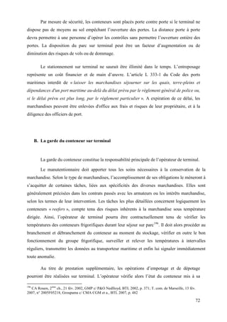 72
Par mesure de sécurité, les conteneurs sont placés porte contre porte si le terminal ne
dispose pas de moyens au sol empêchant l’ouverture des portes. La distance porte à porte
devra permettre à une personne d’opérer les contrôles sans permettre l’ouverture entière des
portes. La disposition du parc sur terminal peut être un facteur d’augmentation ou de
diminution des risques de vols ou de dommage.
Le stationnement sur terminal ne saurait être illimité dans le temps. L’entreposage
représente un coût financier et de main d’œuvre. L’article L 333-1 du Code des ports
maritimes interdit de « laisser les marchandises séjourner sur les quais, terre-pleins et
dépendances d'un port maritime au-delà du délai prévu par le règlement général de police ou,
si le délai prévu est plus long, par le règlement particulier ». A expiration de ce délai, les
marchandises peuvent être enlevées d'office aux frais et risques de leur propriétaire, et à la
diligence des officiers de port.
B. La garde du conteneur sur terminal
La garde du conteneur constitue la responsabilité principale de l’opérateur de terminal.
Le manutentionnaire doit apporter tous les soins nécessaires à la conservation de la
marchandise. Selon le type de marchandises, l’accomplissement de ses obligations le mèneront à
s’acquitter de certaines tâches, liées aux spécificités des diverses marchandises. Elles sont
généralement précisées dans les contrats passés avec les armateurs ou les intérêts marchandise,
selon les termes de leur intervention. Les tâches les plus détaillées concernent logiquement les
conteneurs « reefers », compte tenu des risques inhérents à la marchandise sous température
dirigée. Ainsi, l’opérateur de terminal pourra être contractuellement tenu de vérifier les
températures des conteneurs frigorifiques durant leur séjour sur parc196
. Il doit alors procéder au
branchement et débranchement du conteneur au moment du stockage, vérifier en outre le bon
fonctionnement du groupe frigorifique, surveiller et relever les températures à intervalles
réguliers, transmettre les données au transporteur maritime et enfin lui signaler immédiatement
toute anomalie.
Au titre de prestation supplémentaire, les opérations d’empotage et de dépotage
pourront être réalisées sur terminal. L’opérateur vérifie alors l’état du conteneur mis à sa
196
CA Rouen, 2ème
ch., 21 fév. 2002, GMP c/ P&O Nedlloyd, BTL 2002, p. 371; T. com. de Marseille, 13 fév.
2007, n° 2005F05218, Groupama c/ CMA CGM et a., BTL 2007, p. 482
 