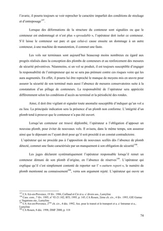 74
l’avarie, il pourra toujours se voir reprocher le caractère imparfait des conditions de stockage
et d’entreposage197
.
Lorsque des déformations de la structure du conteneur sont signalées ou que le
conteneur est endommagé et n’est plus « spreadable », l’opérateur doit isoler ce conteneur.
S’il laisse le conteneur sur parc et que celui-ci cause ensuite un dommage à un autre
conteneur, à une machine de manutention, il commet une faute.
Les vols sur terminaux sont aujourd’hui beaucoup moins nombreux eu égard aux
progrès réalisés dans la conception des plombs de conteneurs et au renforcement des mesures
de sécurité préventives. Néanmoins, si un vol se produit, il est toujours susceptible d’engager
la responsabilité de l’entrepreneur qui ne se sera pas prémuni contre ces risques voire qui les
aura augmentés. En effet, il pourra lui être reproché le manque de moyens mis en œuvre pour
assurer la sécurité de son terminal mais aussi l’absence de mesures conservatoires suite à la
constatation d’un pillage de conteneurs. La responsabilité de l’opérateur sera appréciée
différemment selon les conditions d’accès au terminal et la périodicité des rondes.
Ainsi, il doit être vigilant et signaler toute anomalie susceptible d’indiquer qu’un vol a
eu lieu. La principale indication sera la présence d’un plomb non conforme. L’intégrité d’un
plomb tend à prouver que le conteneur n’a pas été ouvert.
Lorsqu’un conteneur est trouvé déplombé, l’opérateur a l’obligation d’apposer un
nouveau plomb, pour éviter de nouveaux vols. Il avisera, dans le même temps, son assureur
ainsi que le déposant ou l’ayant droit pour qu’il soit procédé à un constat contradictoire.
L’opérateur qui ne procède pas à l’apposition de nouveaux scellés dès l’absence de plomb
détecté, commet une faute caractérisée par un manquement à son obligation de sécurité198
.
Les juges déclarent systématiquement l’opérateur responsable lorsqu’il remet un
conteneur démuni de son plomb d’origine, en l’absence de réserves199
. L’opérateur qui
explique qu’il s’est simplement contenté de reporter sur l’ « outturn report », le numéro de
plomb mentionné au connaissement200
, verra son argument rejeté. L’opérateur qui ouvre un
197
CA Aix-en-Provence, 19 fév. 1986, Caillaud et Cie et a. c/ divers ass., Lamyline
198
Cass. com., 7 fév. 1995, n° 92-21.102, BTL 1995, p. 145; CA Rouen, 2ème ch. civ., 4 fév. 1993, GIE Gamac
c/ Sagatrans eta., Lamyline
199
CA Aix-en-Provence, 2ème
ch. civ., 4 déc. 1992, Ass. pour le transit et le transport et a. c/ Intramar et a.,
Lamyline
200
CA Rouen, 8 déc. 1998, DMF 2000, p. 118
 