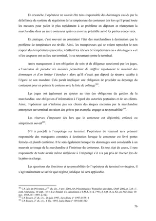 76
En revanche, l’opérateur ne saurait être tenu responsable des dommages causés par la
défaillance du système de régulation de la température du conteneur dès lors qu’il prend toute
les mesures pour palier le plus rapidement à ce problème en dépotant et réempotant la
marchandise dans un autre conteneur après en avoir au préalable avisé les parties concernées.
En pratique, c’est souvent en constatant l’état des marchandises à destination que le
problème de température est révélé. Ainsi, les transporteurs qui se voient reprocher le non
respect des températures prescrites, vérifient les relevés de températures ou « dataloggers » et
si les coupures ont eu lieu sur terminal, ils se retournent contre le terminal.
Autre manquement à son obligation de soin et de diligence sanctionné par les juges,
« l’omission de prendre les mesures permettant de chiffrer rapidement le montant des
dommages et d’en limiter l’étendue » alors qu’il n’avait pas déposé de réserve valable à
l’égard de son mandant. Cela paraît impliquer une obligation de procéder au dépotage du
conteneur pour en pointer le contenu avec la liste de colisage203
.
Les juges ont également pu ajouter au titre des obligations du gardien de la
marchandise, une obligation d’information à l’égard des autorités portuaires et de ses clients.
Ainsi, l’opérateur qui n’informe pas ses clients des risques encourus par la marchandise
entreposée sur terminal en raison des grèves par exemple, engage sa responsabilité204
.
Les réserves s’imposent dès lors que le conteneur est déplombé, enfoncé ou
simplement ouvert205
.
S’il a procédé à l’empotage sur terminal, l’opérateur de terminal sera présumé
responsable des manquants constatés à destination lorsque le conteneur est livré portes
fermées et plomb conforme. Il le sera également lorsque les dommages sont consécutifs à un
mauvais arrimage de la marchandise à l’intérieur du conteneur. En tout état de cause, il sera
responsable de toute avarie même antérieure à l’empotage s’il n’a pas pris de réserve lors de
la prise en charge.
Les questions des fonctions et responsabilités de l’opérateur de terminal envisagées, il
s’agit maintenant se savoir quel régime juridique lui sera applicable.
203
CA Aix-en-Provence, 2ème
ch. civ., 4 avr. 2001, SA Plissonneau c/ Mutuelles du Mans, DMF 2002, p. 325 ; T.
com. Marseille, 10 sept. 1993, Cie Allianz Via Assurance c/ CMA, BTL 1993, p. 648 ; CA Aix-en-Provence, 10
nov. 1988, BT 1989, p. 623
204
CA Rouen, 2e
ch. civ., 26 juin 1997, Juris-Data n° 1997-057518
205
CA Rouen, 2e
ch. civ., 4 fév. 1993, Juris-Data n° 1993-041512
 