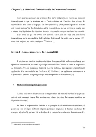 77
Chapitre 2- L’étendue de la responsabilité de l’opérateur de terminal
Alors que les opérateurs de terminaux font partie intégrante des chaines de transport
internationales et que la tendance est à l’uniformisation de l’activité, leur régime de
responsabilité peut varier d’un pays à un autre (Section 1). Quel paradoxe pour une activité
qui connait aujourd’hui la globalisation et la concentration, que de se trouver sujette aux
« aléas » des législations locales dans lesquels ces grands groupes installent leur activité.
C’est bien ce qui est apparu aux Nations Unies qui ont créé une convention
internationale sur la responsabilité de l’exploitant de terminal. Ce projet a vu le jour en 1991
mais n’est toujours pas entrée en vigueur 206
(Section 2).
Section 1 – Les régimes actuels de responsabilité
Il n’existe pas à ce jour de régime juridique de responsabilité uniforme applicable aux
opérateurs de terminaux, aucun texte juridique ne définissant d’ailleurs le terme d’ « opérateur
de terminal ». Ce qui caractérise l’activité c’est la multitude des régimes potentiellement
applicables à la responsabilité de l’opérateur (I). En France, on appliquera généralement à
l’opérateur de terminal le régime juridique de l’entrepreneur de manutention (II).
I. Multiplicité des régimes applicables
Aucune convention internationale ne réglementant de manière impérative les phases
ante et post transport, chaque Etat applique aux phases terrestres du transport maritime sa
législation interne(A).
Le terme d’ « opérateur de terminal », n’ayant pas de définition claire et uniforme, il
pourra se voir appliquer différents régimes juridiques empruntés à d’autres auxiliaires de
transport selon le rôle qui aura été le sien lors de la chaîne d’acheminement du conteneur (B).
206
Texte entier de la Convention à l’Annexe 3
 