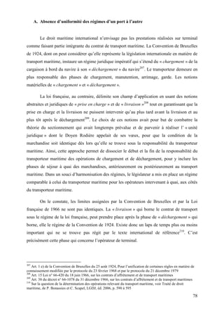 78
A. Absence d’uniformité des régimes d’un port à l’autre
Le droit maritime international n’envisage pas les prestations réalisées sur terminal
comme faisant partie intégrante du contrat de transport maritime. La Convention de Bruxelles
de 1924, dont on peut considérer qu’elle représente la législation internationale en matière de
transport maritime, instaure un régime juridique impératif qui s’étend du « chargement » de la
cargaison à bord du navire à son « déchargement » du navire207
. Le transporteur demeure en
plus responsable des phases de chargement, manutention, arrimage, garde. Les notions
matérielles de « chargement » et « déchargement ».
La loi française, au contraire, délimite son champ d’application en usant des notions
abstraites et juridiques de « prise en charge » et de « livraison »208
tout en garantissant que la
prise en charge et la livraison ne puissent intervenir qu’au plus tard avant la livraison et au
plus tôt après le déchargement209
. Le choix de ces notions avait pour but de combattre la
théorie du sectionnement qui avait longtemps prévalue et de parvenir à réaliser l’ « unité
juridique » dont le Doyen Rodière appelait de ses vœux, pour que la condition de la
marchandise soit identique dès lors qu’elle se trouve sous la responsabilité du transporteur
maritime. Ainsi, cette approche permet de dissocier le début et la fin de la responsabilité du
transporteur maritime des opérations de chargement et de déchargement, pour y inclure les
phases de séjour à quai des marchandises, antérieurement ou postérieurement au transport
maritime. Dans un souci d’harmonisation des régimes, le législateur a mis en place un régime
comparable à celui du transporteur maritime pour les opérateurs intervenant à quai, aux côtés
du transporteur maritime.
On le constate, les limites assignées par la Convention de Bruxelles et par la Loi
française de 1966 ne sont pas identiques. La « livraison » qui borne le contrat de transport
sous le régime de la loi française, peut prendre place après la phase de « déchargement » qui
borne, elle le régime de la Convention de 1924. Existe donc un laps de temps plus ou moins
important qui ne se trouve pas régit par le texte international de référence210
. C’est
précisément cette phase qui concerne l’opérateur de terminal.
207
Art. 1 e) de la Convention de Bruxelles du 25 août 1924, Pour l’unification de certaines règles en matière de
connaissement modifiée par le protocole du 23 février 1968 et par le protocole du 21 décembre 1979
208
Art. 15 Loi n° 66-420 du 18 juin 1966, sur les contrats d’affrètement et de transport maritimes
209
Art. 38 du décret n° 66-1078 du 31 décembre 1966, sur les contrats d’affrètement et de transport maritimes
210
Sur la question de la détermination des opérations relevant du transport maritime, voir Traité de droit
maritime, de P. Bonassies et C. Scapel, LGDJ, éd. 2006, p. 590 à 595
 