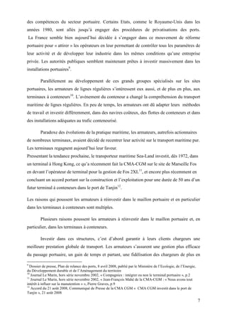 7
des compétences du secteur portuaire. Certains Etats, comme le Royaume-Unis dans les
années 1980, sont allés jusqu’à engager des procédures de privatisations des ports.
La France semble bien aujourd’hui décidée à s’engager dans ce mouvement de réforme
portuaire pour « attirer » les opérateurs en leur permettant de contrôler tous les paramètres de
leur activité et de développer leur industrie dans les mêmes conditions qu’une entreprise
privée. Les autorités publiques semblent maintenant prêtes à investir massivement dans les
installations portuaires9
.
Parallèlement au développement de ces grands groupes spécialisés sur les sites
portuaires, les armateurs de lignes régulières s’intéressent eux aussi, et de plus en plus, aux
terminaux à conteneurs10
. L’avènement du conteneur a changé la compréhension du transport
maritime de lignes régulières. En peu de temps, les armateurs ont dû adapter leurs méthodes
de travail et investir différemment, dans des navires coûteux, des flottes de conteneurs et dans
des installations adéquates au trafic conteneurisé.
Paradoxe des évolutions de la pratique maritime, les armateurs, autrefois actionnaires
de nombreux terminaux, avaient décidé de recentrer leur activité sur le transport maritime pur.
Les terminaux regagnent aujourd’hui leur faveur.
Pressentant la tendance prochaine, le transporteur maritime Sea-Land investit, dès 1972, dans
un terminal à Hong Kong, ce qu’a récemment fait la CMA-CGM sur le site de Marseille Fos
en devant l’opérateur de terminal pour la gestion de Fos 2XL11
, et encore plus récemment en
concluant un accord portant sur la construction et l’exploitation pour une durée de 50 ans d’un
futur terminal à conteneurs dans le port de Tanjin12
.
Les raisons qui poussent les armateurs à réinvestir dans le maillon portuaire et en particulier
dans les terminaux à conteneurs sont multiples.
Plusieurs raisons poussent les armateurs à réinvestir dans le maillon portuaire et, en
particulier, dans les terminaux à conteneurs.
Investir dans ces structures, c’est d’abord garantir à leurs clients chargeurs une
meilleure prestation globale de transport. Les armateurs s’assurent une gestion plus efficace
du passage portuaire, un gain de temps et partant, une fidélisation des chargeurs de plus en
9
Dossier de presse, Plan de relance des ports, 8 avril 2008, publié par le Ministère de l’Ecologie, de l’Energie,
du Développement durable et de l’Aménagement du territoire
10
Journal Le Marin, hors série novembre 2002, « Compagnies : intégrer ou non le terminal portuaire », p.2
11
Journal Le Marin, hors série novembre 2002, « Jean-François Mahé de la CMA-CGM : « Nous avons tout
intérêt à influer sur la manutention » », Pierre Graves, p.9
12
Accord du 21 août 2008, Communiqué de Presse de la CMA CGM « CMA CGM investit dans le port de
Tanjin », 21 août 2008
 